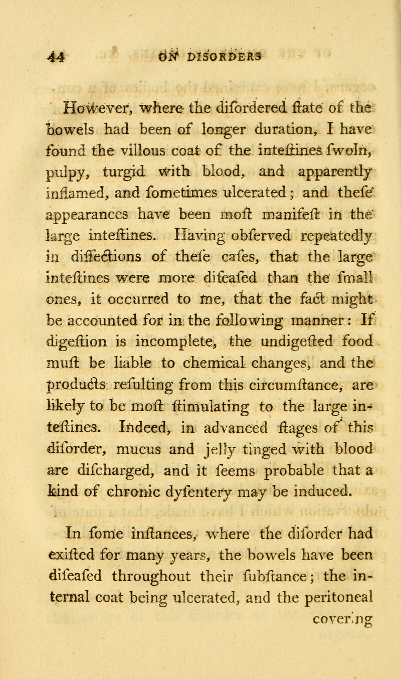 However, where the difordered ftate of the Bowels had been of longer duration, I have found the villous coat of the intefiines fwolri, pulpy, turgid vtnth blood, and apparently inflamed, and fometimes ulcerated; and thefe appearances have been moA nianifeft in the' large inteftines. Having obferved repeatedly in diffeilions of thefe cafes, that the large inteftines were more diitafed thari the fmall ones, it occurred to tne, that the fact might be accounted for in the following manner: If digeftion is incomplete, the undigefted food muft be liable to chemical changes^ and the produAs refulting from this circumftance, are likely to be moil ftiniulating to the large in- teftines. Indeed, in advanced ftages of' this diforder, mucus and jelly tinged with blood are difcharged, and it feems probable that a kind of chronic dyfentery may be induced. In fome inftances, where the diforder had exifted for many years, the bowels have been difeafed throughout their fubftance; the in- ternal coat being ulcerated, and the peritoneal covering