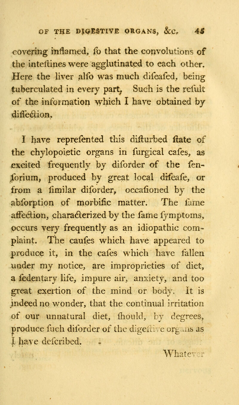 covering mflamed, fo that the convolutions of the intellines were agghitinated to each other. Here the hver alfo was much difeafed, being tuberculated in every part. Such is the refult of the information which I have obtained by diflecilion. I have reprefented this difturbed ftate of the chylopoietic organs in furgical cafes, as excited frequently by diforder of the fen- ^forium, produced by great local difeafe, or from a limilar diforder, occaiioned by the abforption of morbific matter. The fame affedion, charafterized by the fame fymptoms, occurs very frequently as an idiopathic com- plaint. The caufes which have appeared to produce it, in the cafes which have fallen under my notice, are improprieties of diet, a fedentary life, impure air, anxiety, and too great exertion of the mind or body. It is indeed no wonder, that the continual irritation of our unnatural diet, ftiould, by degrees, produce fuch diforder of the digeiiire org ^ns as I have defcribed. WhatcTcr