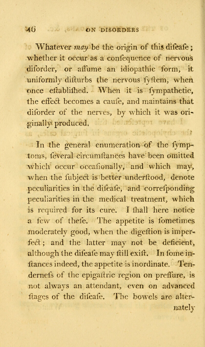 Whatever 7na7/ be the origin of this difeafe; whether it occur as a confequence of nervous diforder, or affume an idiopathic form, it uniformly difturbs the nervous fyftem, v^hen once eftabhflied. When it is fym.pathetic, the efFed: becomes a caufe, and maintains that diforder of the nerves, by which it was ori-^ ginally^ produced, In the general enumeration of the fymp- -toms, feveral circumftances have been omitted which occur occaiionally, and which may, when the fubjed: is better imderftood, denote peculiarities in the difeafe, and correfponding peculiarities in the medical treatment, which is required for its cure. I lliall here notice a few of thefe. The appetite is fometimica moderately good, when the digeftion is imper* fed; and the latter may not be deficient, although the difeafe may fiili exifl:. In fome in- ftances indeed, the appetite is inordinate. Ten- dernefs of the epigaliric region on preflure, is not always an attendant, even on advanced ftages of the difeafe. The bowels are alter- nately