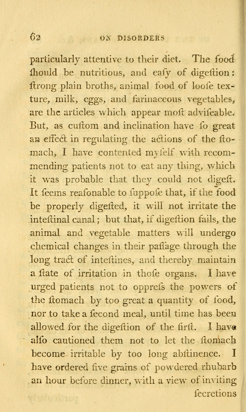 particularly attentive to their diet. The food ilioiild be nutritious, and eafy of digeltion: ftrong plain broths^ animal food of loofe tex- ture, milk, eggs, and farinaceous vegetables, are the articles which appear molt advifeable. But, as cullom and inclination have fo great aM effe(9: in regulating the aftions of the fto- mach, I have contented myfelf with recom- mending patients not to eat any thing, wdiich it w^as probable that they could not digeft. It feems reafonable to fappofe that, if the food be properly digelied, it will not irritate the inteftinal canal; but that, if digeftion fails, the animal and vegetable matters will undergo chemical changes in their paflage through the long tract of inteftines, and thereby maintain a Hate of irritation in thofe organs. I have urged patients not to opprefs the powers of the ftomach by too great a quantity of ibod, nor to take a fecond meal, until time has been allowed for the digeftion of the firft. I hav« alfo cautioned them not to let the Itomach become irritable by too long abltinence. I have ordered five grains of powdered rhubarb an hour before dinner, vrith a view of inviting fecretions