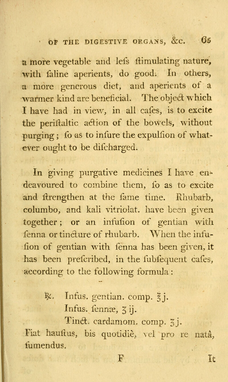 a more vegetable and lefs liimulating nature, with faline aperients, do good. In others, a more generous diet, and aperients of a warmer kind arc beneficial. The objed which I have had in view, in all cafes, is to excite the periflaltic adion of the bowels, without purging; fo as to infure the expullion of what- ever ought to be difcharged. In giving purgative medicines I have en« deavoured to combine them, fo as to excite and ftrengthen at the fame tim.e. Rhubarb, columbo, and kali vitriolat. have been given together; or an infulion of gentian with fenna or tincture of rhubarb. When the infu- fion of gentian with fenna has been given, it has been prefcribed, in the fubfequent cafes, according to the following formula: ^. Inflis. gentian, comp. §j. Infus. fenrice, 5 ij. Tin6l, cardamom, comp. 5j- Fiat hauftus, bis quotidie. vel pro re nata, fumendus. F It