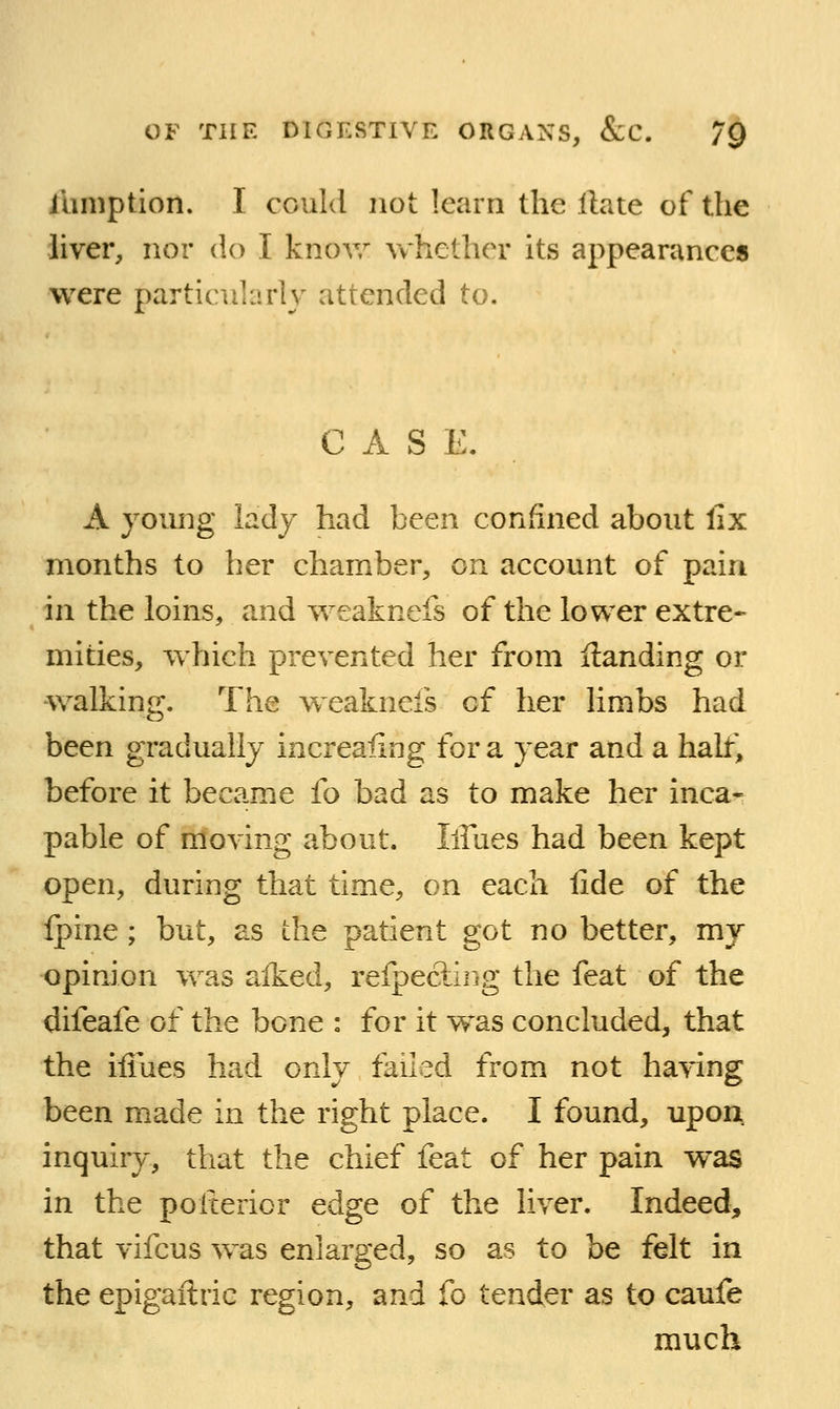 iiimption. I could not learn the Hate of the liver, nor do I knov/ vvhether its appearances were particularly attended to. CASE. A young lady had been confined about fix months to her chamber, on account of pain in the loins, and weaknefs of the lower extre- mities, which prevented her from Handing or •walkin'. The weaknefs of her limbs had been gradually increafing for a year and a half, before it became fo bad as to make her inca- pable of moving about. lifues had been kept open, during that time, on each lide of the fpine; but, as the patient got no better, my opinion was alked, refpecling the feat of the difeafe of the bone : for it was concluded, that the iliues had only failed from not ha\dng been made in the right place. I found, upon inquiry, that the chief feat of her pain was in the poiterior edge of the liver. Indeed, that vifcus was enlarged, so as to be felt in the epigaftric region, and fo tender as to caufe much