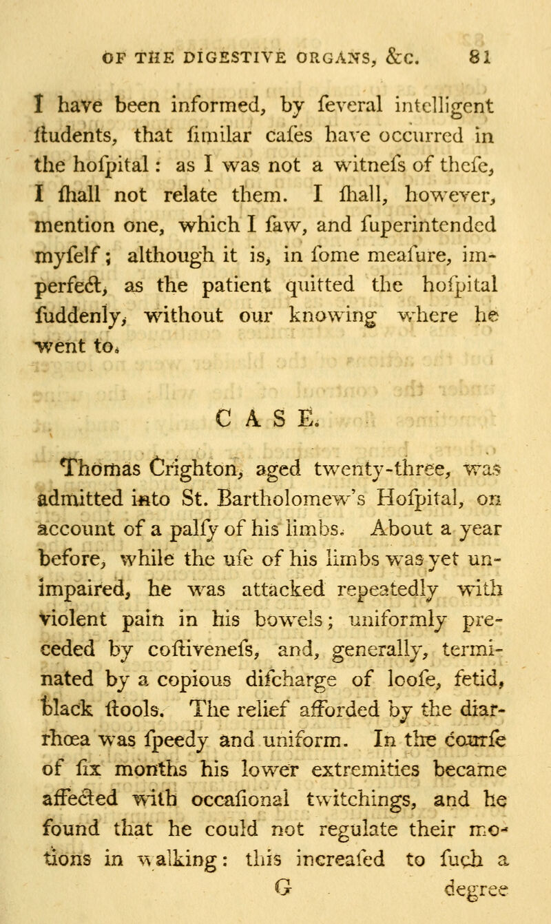 I have been informed, by feveral intelligent Undents, that fiinilar cafes have occnrred in the hofpital: as I was not a witnefs of thcfc;, I fliall not relate them. I fliall, however, mention one, which I faw, and fuperintendcd myfelf; although it is> in fome meafure, im- perfedl, as the patient quitted the hofpital fuddenly, wdthout our knowing w^here he ^'ent to* CASE. Thomas Crighton, aged twenty-three, wa> admitted i«to St. Bartholomew's Hofpital, on account of a palfy of his iimbs. About a year before, while the ufe of his limbs w'as yet un- impaired, he was attacked repeatedly with violent pain in his bowels; uniformly pre- ceded by coftivenefs, and, generally, termi- nated by a copious difcharge of Icofe, fetid, tlack ftools. The relief afforded hj the diar- rhoea was fpeedy and uniform. In the coorfe of fix months his lower extremities became affected with occafional twitchings, and he found that he could not regulate their mo-* tions in \^alking: this inereafed to fudi a G degree