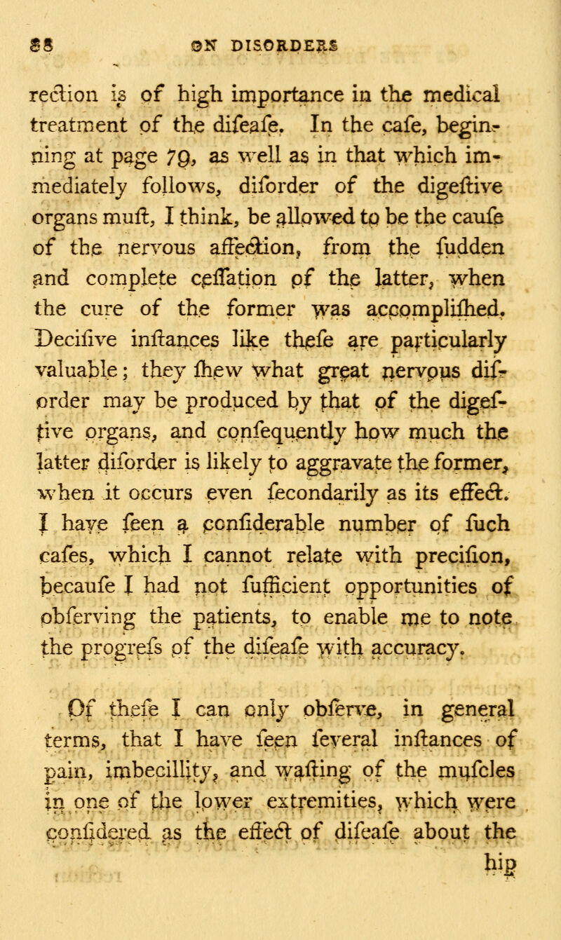 reclion is of high importance in the medical treatment of the difeafe. In the cafe, begins ning at page 7Q, as well as in that which im- mediately follows, diforder of the digeftive organs mull, J think, be allowed tp be the canfe of the neryous afFe(9ion, from the fudden and complete cpflatipn pf the latter, when the cure of the former ^as acpompliflied. Decilive inftances like thiefe are pa^'tipularly valuable; they fli/ew what gr^at ^ervpus difr prder may be produced by that qf the digef- tive prgans, and ppnfequently hpw much the latter diforder is likely to aggravate the former, when it occurs even fecondarily as its effeft. I have feen ^ pcnliderable number pf fuch cafes, which I cannot relate with precifion, becaufe I had ^pt fufficient opportunities of pbferving the patients, tp enable me to note. the progrpfs pf the difeafe with accuracy. Of thefe I can only oblen'-e, in general terms, that I have feen feveral inftances of pain, imbeGillity^ and wafting of the mi;fcles in one of tlie Ipwer extremities, which wpre conljdereii ,as the effeft of difeafe about the big