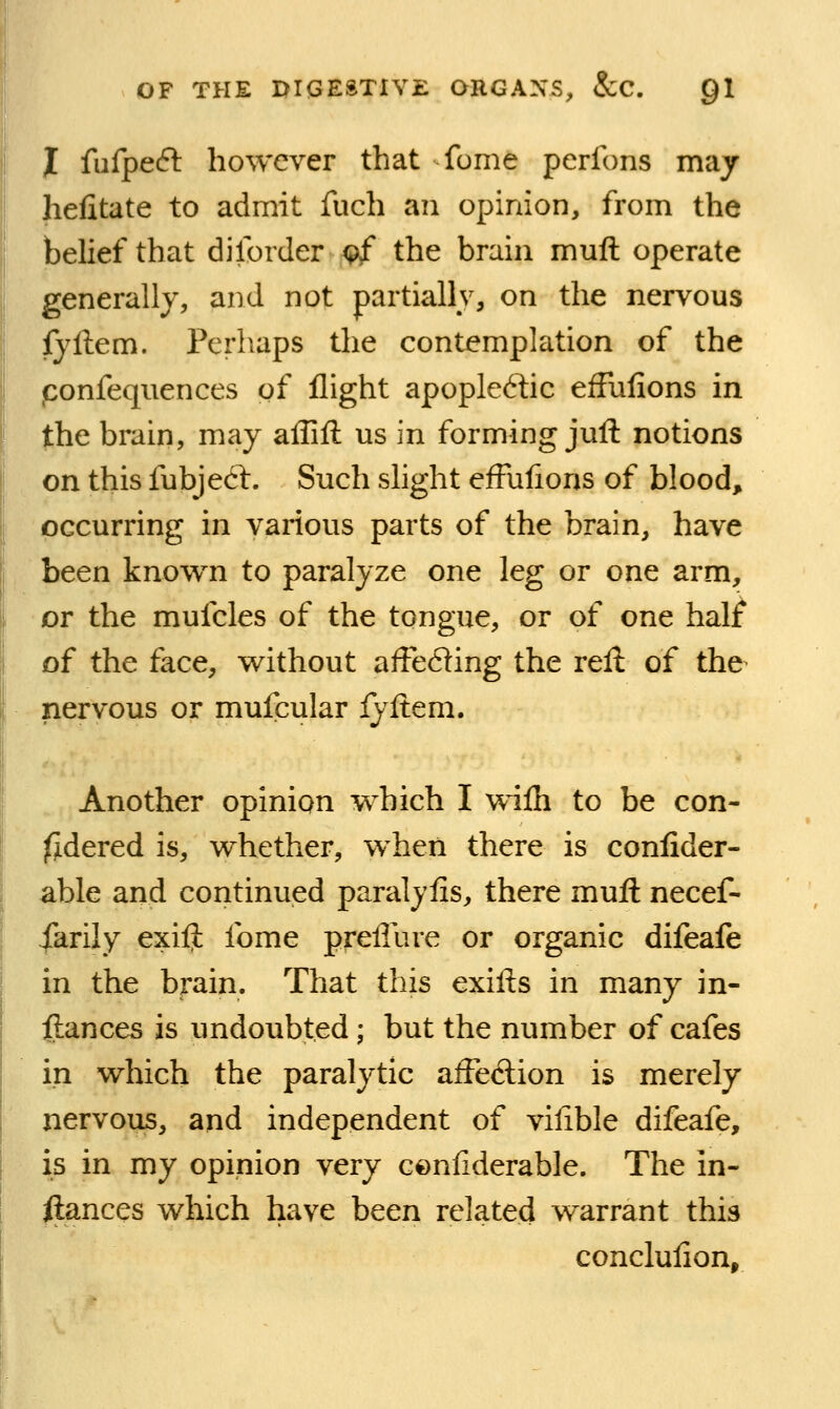 J fiifpeft however that fome perfons may heiitate to admit fuch an opinion, from the belief that dilorder <?£ the brain muft operate generally, and not partially, on the nervous iyftem. Perhaps the contemplation of the ponfeqiiences of flight apople6lic efFulions in the brain, may affift us in forming juft notions , on this fubjed. Such slight efFufions of blood, occurring in various parts of the brain, have been known to paralyze one leg or one arm, or the mufcles of the tongue, or of one half of the face, without affeding the reft of the nervous or mufcular fyftem. Another opinion which I wiih to be con- ^dered is, whether, when there is conlider- able and continued paraljiis, there muft necef- iarily exift fome preliure or organic difeafe in the brain. That this exifts in many in- ftances is undoubted; but the number of cafes in which the paralytic afFeftion is merely nervous, and independent of vifible difeafe, is in my opinion very cenfiderable. The in- ftances which have been related w^arrant this concluiion.