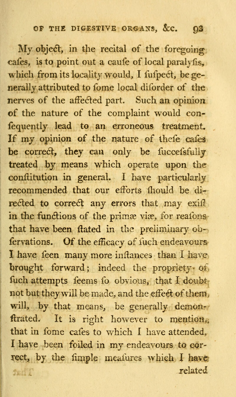 My objecfl, in the recital of the foregoing cafes, is to point out a caufe of local paralyfis, which from its locality would, I fufpe6t, be ge- nerally attributed to fome local diforder of the nerves of the afFe6led part. Such an opinion of the nature of the complaint would con- fequently lead to an erroneous treatment. If my opinion of the nature of thefe cafes be corre6t, they can only be fuccefsfully treated by means which operate upon the Conftitution in general. I have particularly recommended that our eiForts Ihould be di-^ r^6led to corre6l any errors that may exhl in tlie functions of the primae viae, for reafons that have been ftated in the preliminary ob- fervations. Of the efficacy of fuch endeavours I have feen many more inftances than I have brought forward; indeed the propriety-of fiich attempts feems fo obvious, that I doub^- not but they will be made, and the effe^ of themj will, by that means, be generally demon- ftrated. It is right hovv^ever to mention., that in fome cafes to which I have attended, I have been foiled in my endeavours to cor- iQct, by the fimple meafures which I have^ related