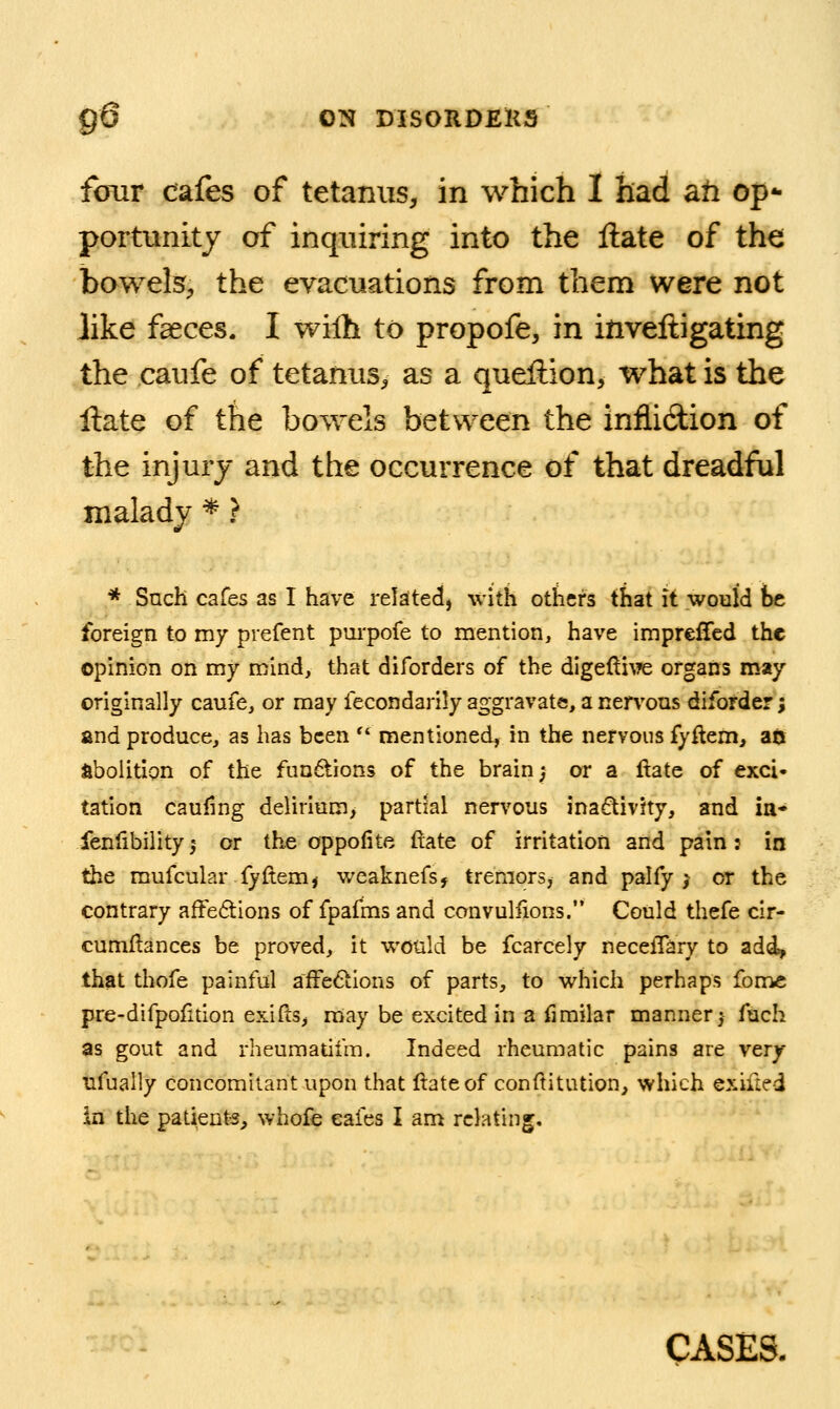 g6 ON mSORDEKS fbur cafes of tetanus, in which I had ah op- portunity of inquiring into the Hate of the bowelS;, the evacuations from them were not like faeces. I wilh to propofe, in inveftigating the caufe of tetanus, as a queftion, what is the Hate of the bowels between the infiidion of the injury and the occurrence of that dreadful malady * ? * Such cafes as I have related, with others that it would he foreign to my prefent pui'pofe to mention, have impreffed the opinion on my mind, that diforders of the digeftiMe organs may originally caufe, or may fecondarily aggravate, a nervous diforder; and produce, as has been  mentioned, in the nervous fyftem, an abolition of the funftions of the brain; or a ftate of exci- tation cauling delirium, partial nervous inactivity, and ia* fenfibiiity ,* or the oppofite ftate of irritation and pain: in the mufcular fyftem, weaknefs, tremors, and palfy j or the contrary afFe6tions of fpafms and convuliions. Could thefe cir- cumflances be proved, it would be fcarcely neceiTary to add, that thofe painful afFe^tions of parts, to which perhaps fonic pre-difpofition exifts^ may be excited in a firailar manner^ fuch as gout and rheumatifm. Indeed rheumatic pains are very nfually concomitant upon that ftateof conftitution, which exiil^d in the patients^ whofe cafes I am relating. CASES.