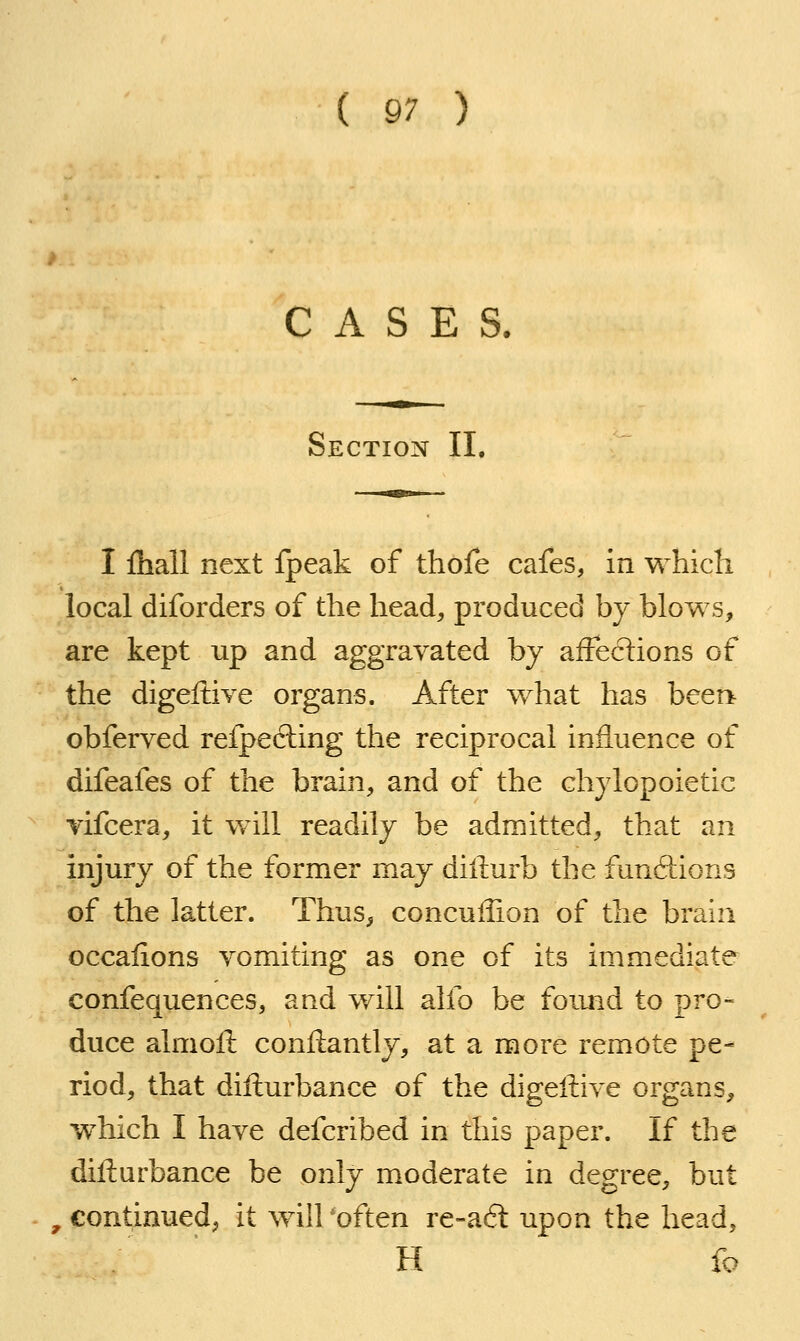 CASES. Section II. I Ihall next fpeak of thofe cafes, in which local diforders of the head, produced by blows, are kept up and aggravated by affections of the digeftive organs. After what has been obferved refpecling the reciprocal influence of difeafes of the brain, and of the chylopoietic vifcera, it will readily be admitted, that an injury of the former may diliurb the funftions of the latter. Thus, concullion of the brain occalions vomiting as one of its immediate confequences, and will alfo be foimd to pro- duce almoil: conftantly, at a more remote pe- riod, that difturbance of the digeffive organs, which I have defcribed in this paper. If the difturbance be only moderate in degree, but , continued^ it will 'often re-a6l upon the head, H fo