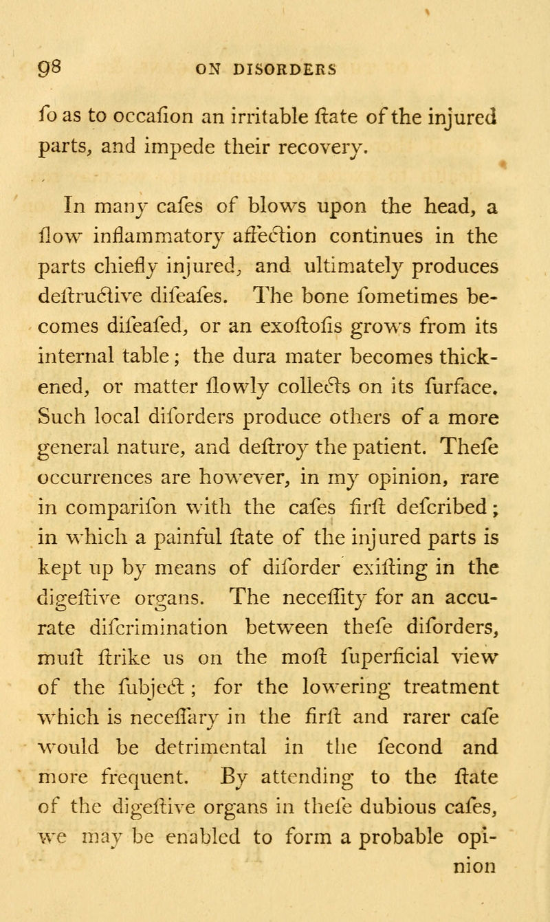 foas to occafion an irritable ftate of the injured parts, and impede their recovery. In many cafes of blows upon the head, a flow inflammatory aflection continues in the parts chiefly injured, and ultimately produces deftrudlive difeafes. The bone fometimes be- comes difeafed, or an exoftofis grows from its internal table; the dura mater becomes thick- ened, or matter flowly coUefts on its furface. Such local diforders produce others of a more general nature, and defi;roy the patient. Thefe occurrences are however, in my opinion, rare in comparifon with the cafes firft defcribed; in which a painful fl:ate of the injured parts is kept up by means of diforder exifting in the digeftive organs. The neceflity for an accu- rate difcrimination between thefe diforders, mull ftrike us on the mofl: fuperficial view of the fubjed ; for the lowering treatment which is neceflary in the firll and rarer cafe would be detrimental in the fecond and more frequent. By attending to the ftate of the digeftive organs in thefe dubious cafes, we may be enabled to form a probable opi- nion