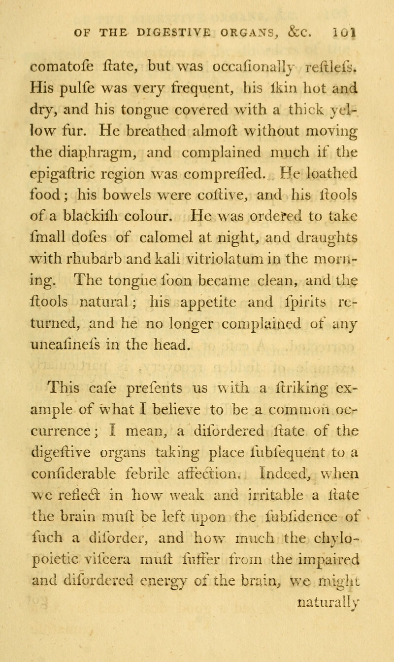 comatofe Hate, but was occalionally reftlefs. His pulfe was very frequent, his Ikin hot and dry, and his tongue covered with a thick yel- low fur. He breathed a]moll: without moving the diaphragm, and complained much if the epigaftric region was comprefled. He loathed food; his bowels w ere collive, and his ftools of a blackifli colour. He w as ordefed to take fmall dofes of calomel at night, and draughts with rhubarb and kali vitriolatum in the morri- ing. The tongue foon became clean, and the llools natural; his appetite and fpirits re- turned, and he no longer complained of any unealinefs in the head. This cafe prefents us with a ftriking ex- ample of what I believe to be a common oc- currence; I mean, a difordered Itate of the digeftive organs taking place fubfequent to a confiderable febrile affection. Indeed, when w^e reflect in how weak and irritable a Itate the brain muft be left upon the fubfidence of fuch a diforder, and hovv much the chylo- poietic vifcera muft fuffer from the impaired and difordered energ;v of the brain, wc mio;ht naturally