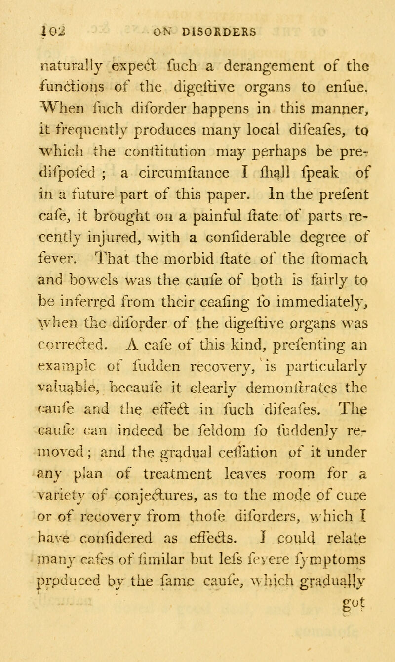 naturally exped fuch a derangement of the fundlions of the digeftive organs to enfue. When fuch diforder happens in this manner, it frequently produces many local difeafes, to which the conititution may perhaps be pre- difpofed ; a circumftance I fli^ll fpeak of in a future part of this paper. In the prefent cafe, it brought on a painkd ftate of parts re- cently injured, with a conliderable degree of fever. That the morbid ftate of the ftomach and bowels was the caufe of both is fairly to be inferred from their ceaiing fo immediately, when the diforder of the digeftive organs was corrected. A cafe of this kind, prefenting an example of fudden recovery, is particularly valuable, becaufe it clearly demonftrates the caufe and the eiFedl in fuch difeafes. The caufe can indeed be feldom ft) fuddenly re- moved ; and the gradual ceflation of it under any plan of treatment leaves room for a variety of conjeclures, as to the mode of cure or of recovery from thofe diforders, which I have Gonftdered as effects. J could relate many cafes of ftmilar but lefs fevere fymptoms prpduced by the fame caufe, which graduajjy