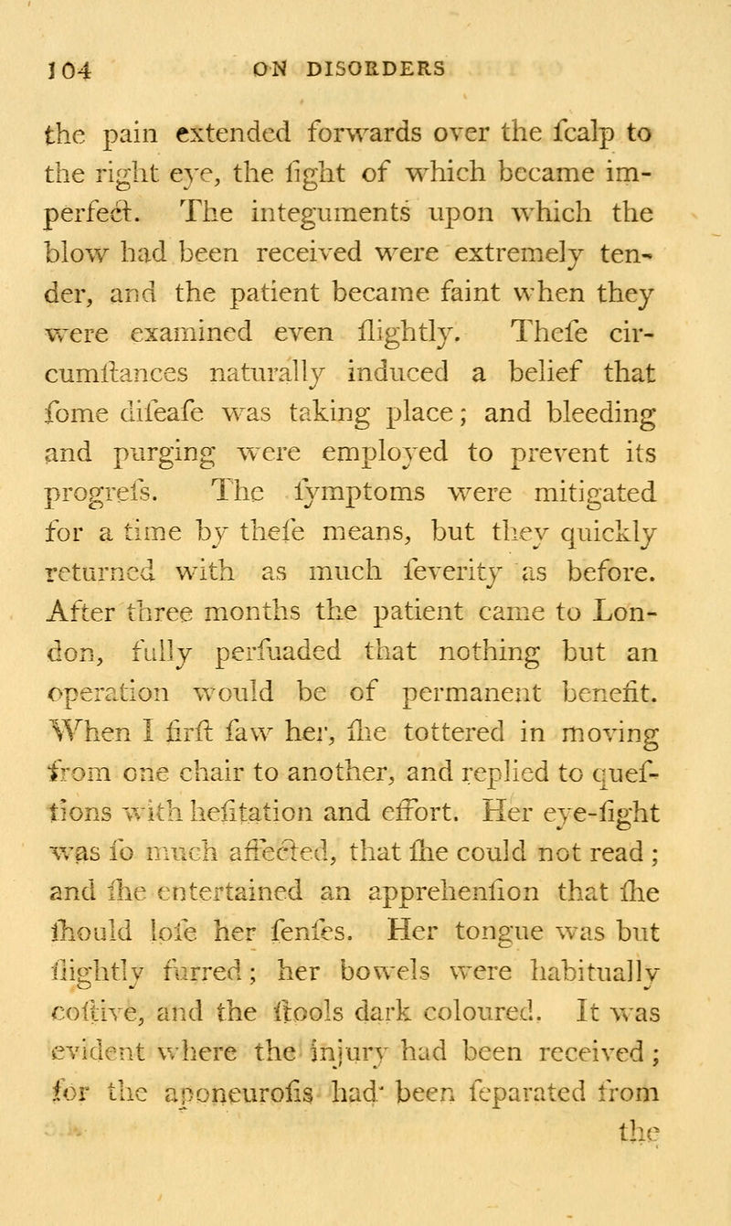 the pain extended forwards over the fcalp to the right eve, the light of which became im- perfecL The integuments upon which the blow had been received were extremely ten- der, and the patient became faint when they were examined even flightly. Thefe cir- cumftances natm^ally induced a belief that fome difeafe was taking place; and bleeding and purging were employed to prevent its progrefs. The fymptoms were mitigated for a time by thefe means, but they quickly returned with as much feverity as before. After three months the patient came to Lon- don, fully perfuaded that nothing but an operation would be of permanent benefit. When I iirft faw hei', fne tottered in moving from one chair to another, and rephed to quef- tions 'vvith helitation and elFort. Her eye-fight was fo much afi:ected, that flie could not read ; and Ihe entertained an apprehenfion that Ihe ihould lofe her fenfes. Her tongue was but fiightly furred; her bowels were habitually cofdve, and the iiools dark coloured. It vs as evident Vv'here the injury had been received; for the aponeurofis had' been feparated from the