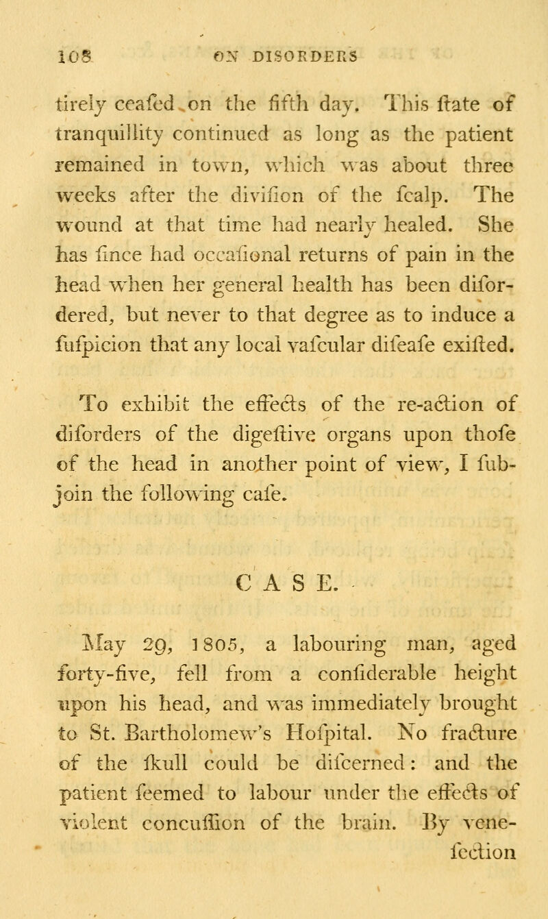 tirely ceafed.on the fifth day. This ftate of tranqiiiJUty continued as long as the patient remained in town, which was about three weeks after the diviiion of the fcalp. The wound at that time had nearlv healed. She has fince had occalional returns of pain in the head when her general health has been difor- dered, but never to that degree as to induce a fuipicion that anj local vafcular difeafe exifted. To exhibit the efFecls of the re-aclion of diforders of the digeftive organs upon thofe of the head in another point of view, I fub- join the following cafe. C A S E. iSIay 2g, 1805, a labouring man, aged forty-five, fell from a confiderable height upon his head, and was immediately brought to St. Bartholom.ew's Hofpital. No frafture of the ikull could be difcerned: and the patient feemed to labour under the effects of violent concuffion of the brain. By vene- feclion