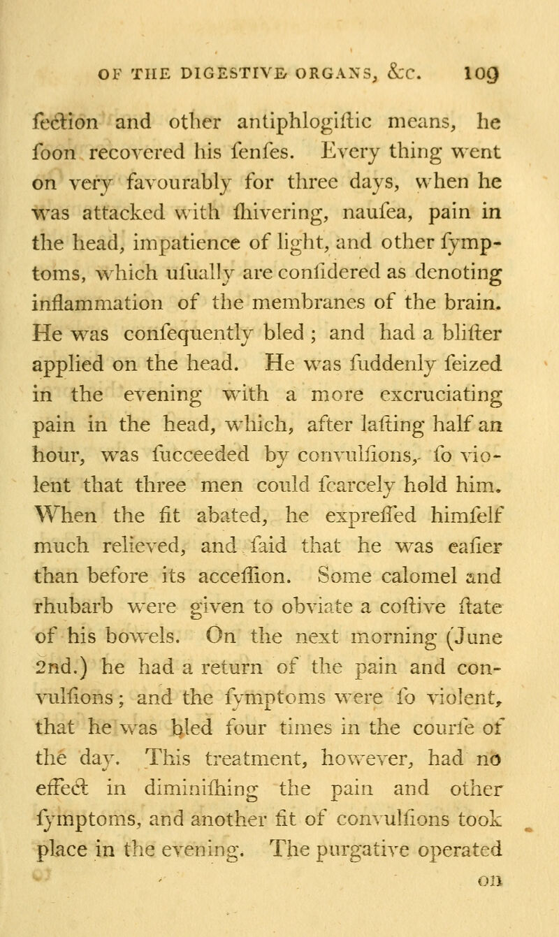 fedlion and other antiphlogiftic means, he foon recovered his fenfes. Every thing v^^ent on very favourably for three days, when he was attacked with fliivering, naufea, pain in the head, impatience of hght, and other fymp- toms, which ulually are conlidered as denoting inflammation of the membranes of the brain. He was confequently bled ; and had a blifter applied on the head. He was fuddenly feized in the evening with a more excruciating pain in the head, which, after lafting half an hour, was fucceeded by convullions,- fo vio- lent that three men could fcarcely hold him. When the fit abated, he expreffed himfelf much relieved, and faid that he was eafier than before its acceflion. Some calomel and rhubarb were given to obviate a coftive flate of his bowels. On the next morning (June 2nd.) he had a return of the pain and con- vullions ; and the fymptoms were fo violent, that he was bled four times in the courfe of the day. This treatment, hovv^ever, had no efFecl in diminiihing the pain and other fymptoms, and another tit of convullions took place in the evening. The purgative operated on