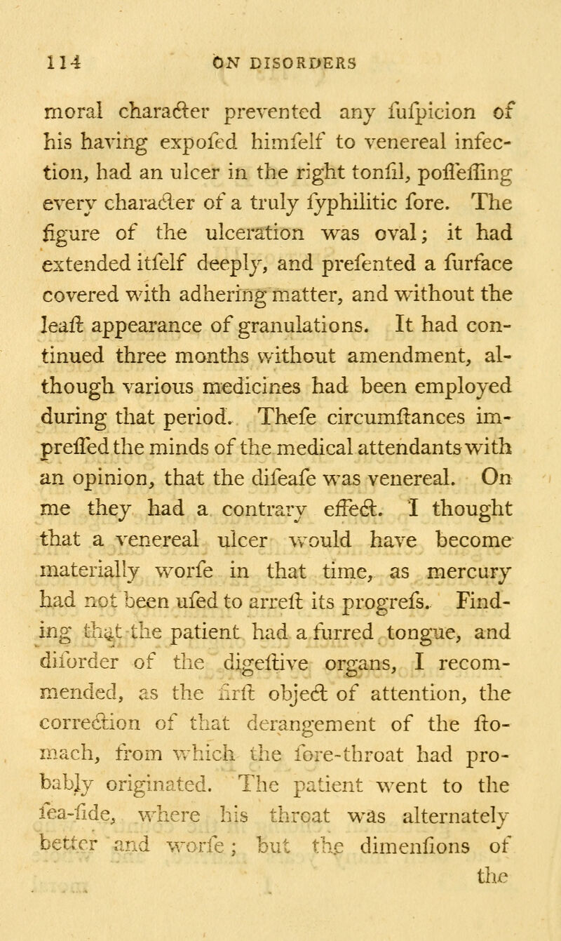 moral charafter prevented any fufpicion of his having expofed himfelf to venereal infec- tion, had an ulcer in the right tonfil, pofleffing every charaeler of a truly fyphilitic fore. The figure of the ulceration was oval; it had extended itfelf deeply, and prefented a furface covered with adhering matter, and without the leaft appearance of granulations. It had con- tinued three months without amendment, al- though various medicines had been employed during that period. Thefe circumftances im- prelTed the minds of the medical attendants with an opinion, that the difeafe was venereal. On me they had a contrary effect. I thought that a venereal ulcer w^ould have become materially worfe in that time, as mercury had not been ufed to arrell its progrefs. Find- ing tii^t-the patient had a furred tongue, and diforder of the digellive organs, I recom- mended, as the nrft objed of attention, the correc9:ion of that derangement of the fto- mach, from which the fore-throat had pro- bably originated. The patient went to the fea-fide, where his throat was alternately better and worfe; but tKe dimenlions of tiic