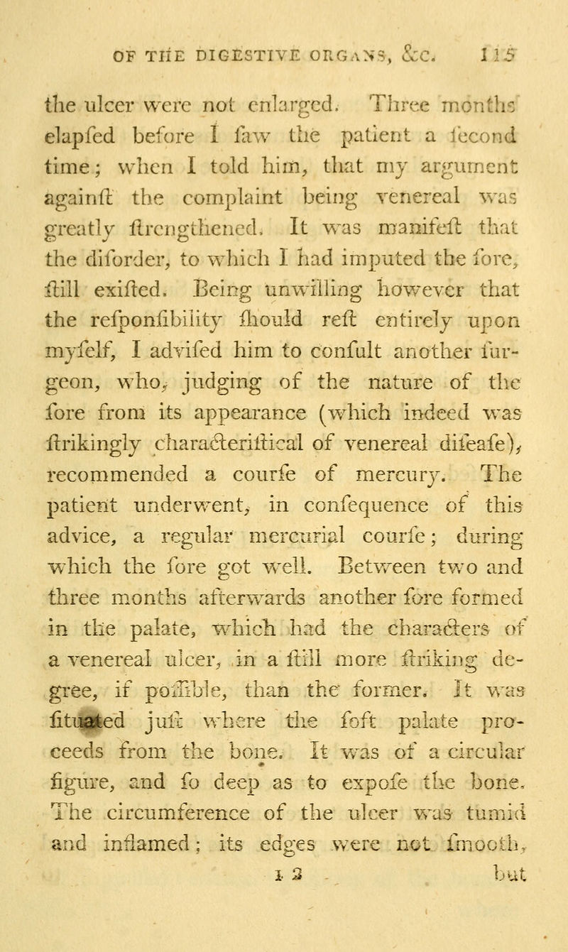 the ulcer were not enlarged. Three months elapfed before I faw the patient a lecond time; when I told him, that my argument againft the complaint being venereal was greatly ftrcngthened. It was manifeft that the diforder, to which I had imputed the fore, ilill exifled. Being unwilhng hov/ever that the refponfibiiity fliould reft entirely upon myfelf, I advifed him to confult another fur- geon, who^ judging of the nature of the fore from its appearance (which indeed was ftrikingly chara6lerillical of venereal difeafe)^ recommended a courfe of mercury. The patient underwent, in confequence of this advice, a regular mercurial courfe; during which the fore got Vv'ell. Between two and three months afterw^ards another fore formed in the palate, w^hicli h^d the charafters of a venereal ulcer^ in a ftill more ftriking de- gree, if poiTible, than the former* It was fitujafeed juli where the foft palate pro- ceeds from the bone. It w^as of a circular figure, and fo deep as to expofe the bone. The circumference of the ulcer vras tumid and inflamed: its edges Vrtre not imooth, i 3 - but