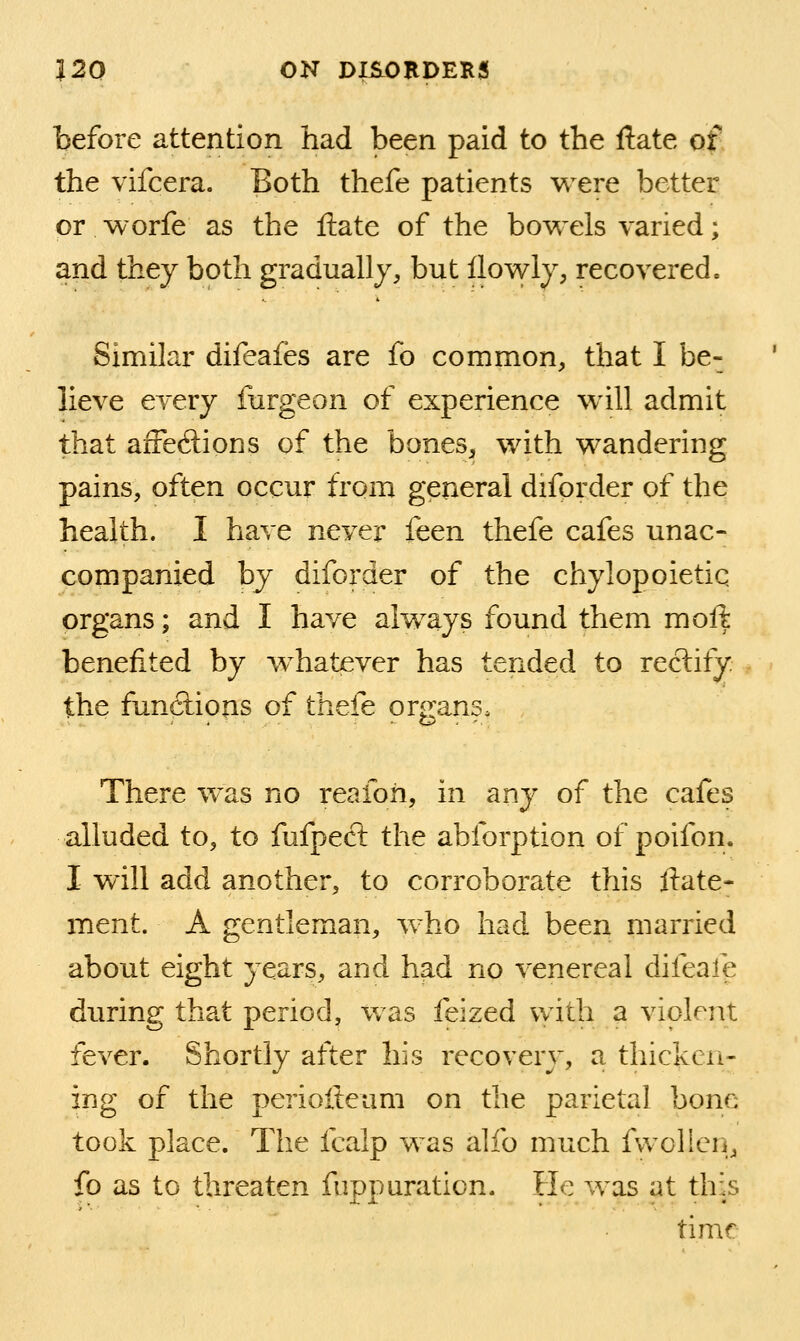 before attention had been paid to the ftate of the vifcera. Both thefe patients were better or worfe as the ftate of the bowels varied; and they both gradually, but flowly, recovered. Similar difeafes are fo common, that I be- lieve every furgeon of experience will admit that aiFedions of the bones, with wandering pains, often occur from general diforder of the health. I have never itcn thefe cafes unac- companied by diforder of the chylopoietic organs; and I have always found them moft benefited by w^hatever has tended to reclify the funcftious of thefe organs. There was no reafoii, in any of the cafes alluded to, to fufpect the abforption of poifon. I will add another, to corroborate this liate- ment. A gentleman, who had been married about eight years, and had no venereal difeafe during that period, was feized with a violent fever. Shortly after his recovery, a thicken- ing of the periofteum on the parietal bone took place. The fcalp was alfo much fwollen, fo as to threaten fuppnration. He was at this time