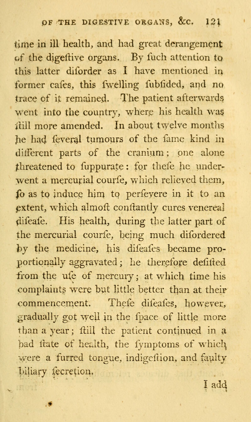 time in ill health, and had great derangement of the digeftive organs. By fuch attention to this latter dilbrder as I have mentioned in former cafes, this fwelling fiibfided, and no trace of it remained. The patient afterwards went into the country, wher^ his health w^as ilill more amended. In about twelve montiis Jie had fever^l turnours of the fame kind in different parts of the cranium; one alone Jthreatencd to fuppurate: for thefe he under- went a mercurial courfe, which relieved them, fo as to induce him to perfeyere in it to an pxtent, which alrnoft conftantly cures venereal (iifeafe. His health, during the latter part of the mercurial courfe, being much difordered fey the medicine, his difeafes became pro- portionally aggravated; he therefore defilted from the ufe of mercury; at which time his complaint! w^ere but little better than at their commencement. Thefe difeafes, however, gradually got well \n the fpace of little more than a year; ftiil the patient continued in ^ bad itate of health, the fymptoms of whic!^ were a furred tongue, indigeftion, and faulty biliary fecretion. Iad4