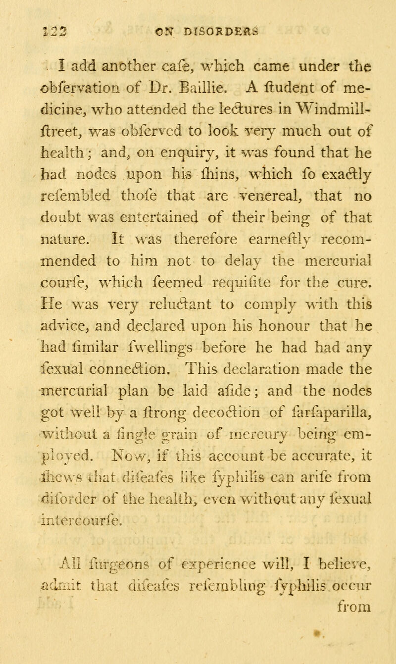 I add another cafe, which came under the obfervation of Dr. Eaillie. A ftudent of me- dicine, who attended the lectures in Windmill- ftreet, was obferved to look very much out of health; and^ on enquiry, it was found that he had nodes upon his Ihins, which fo exactly refembled tliofe that are venereal, that no doubt was entertained of their being of that nature. It was therefore earneftly recom- mended to him not to delay the mercurial courfe, which feemed requilite for the cure. He was very reludifint to comply ^^dth this advice, and declared upon his honour that he had iimilar fwellings before he had had any fexual connection. This declaration made the mercurial plan be laid ailde; and the nodes got w^eil by a ftrong decoction of farfaparilla, without a iingle grain of mercury being em- ployed. Now, if this account be accurate, it iliews that difeafes like fyphilis can arife from diforder of the health, even without any fexual intercourfe. All fdrgeons of experience will, I believe, iidrnit that difeafes refembhng lyphihs occur from