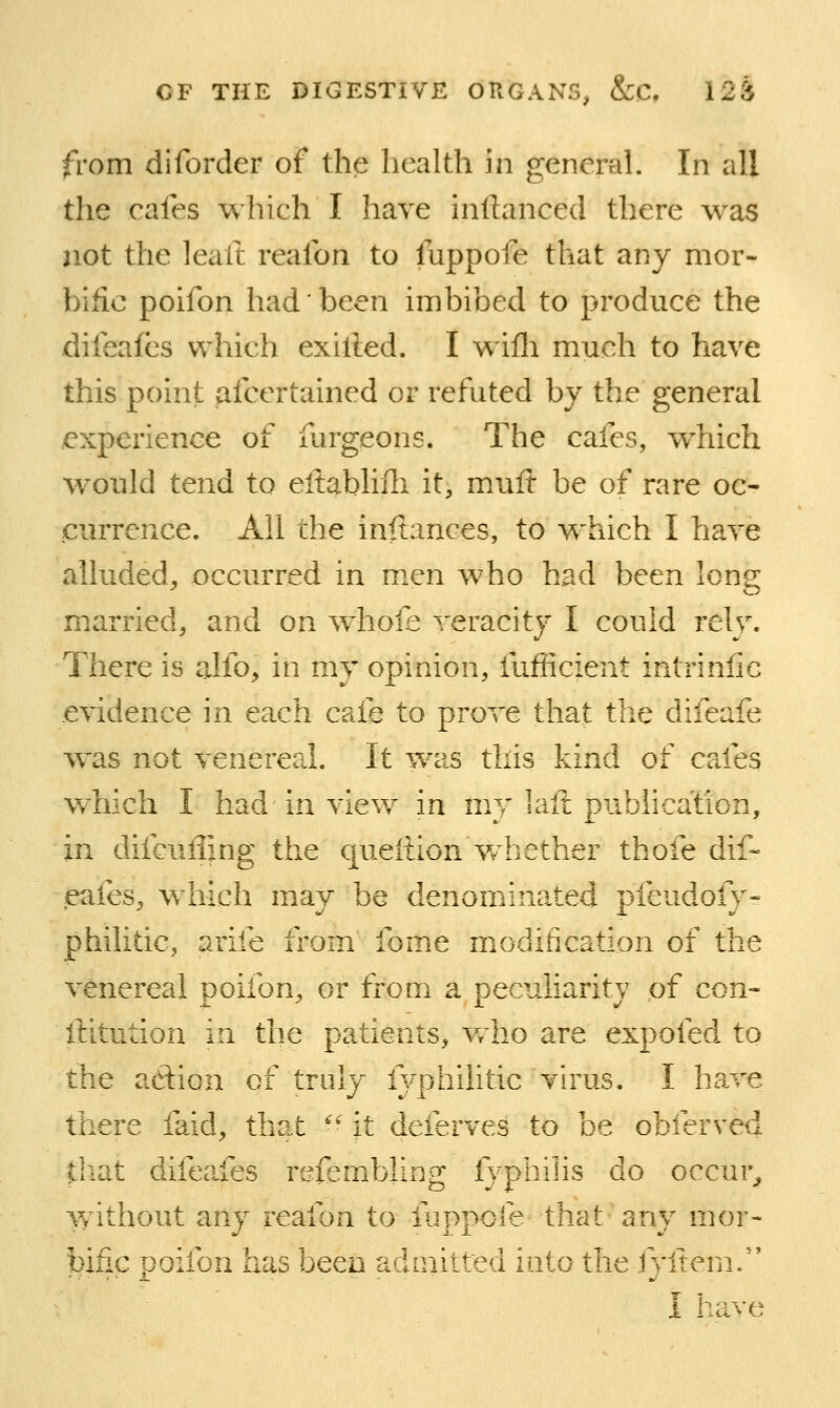 from diforder of the health in general. In all the cafes which I have inftanced there was not the leaft reafon to fuppofe that any mor- bific poifon had been imbibed to produce the difeafes which exilied. I wifli much to have this point afcertained or refuted by the general experience of furgeons. The cafes, which w^ould tend to eitablifli it, muft be of rare oc- currence. All the inftances, to which I have alluded^ occurred in men who had been long married, and on whofe veracity I could rely. There is alfo, in my opinion, fufficient intrinlic evidence in each caie to prove that the difeafe w^as not venereal. It was this kind of cafes which I had in view in my laft publication, in difcuffing the queiiionWhether thofe dif- eafes, which may be denominated pfeudofy- philitic, arife from fome miodification of the venereal poifon, or from a peculiarity of con- llitution in the patients, Vrho are expofed to the adion of truly lyphilitic virus. I ha.ve there faid, that '■' \t deferves to be obferved that difccifes refembling fyphiiis do occur,, Yfithout any reafon to fuppofe that any mor- bific poifon has been admitted into the fyliem/' I have