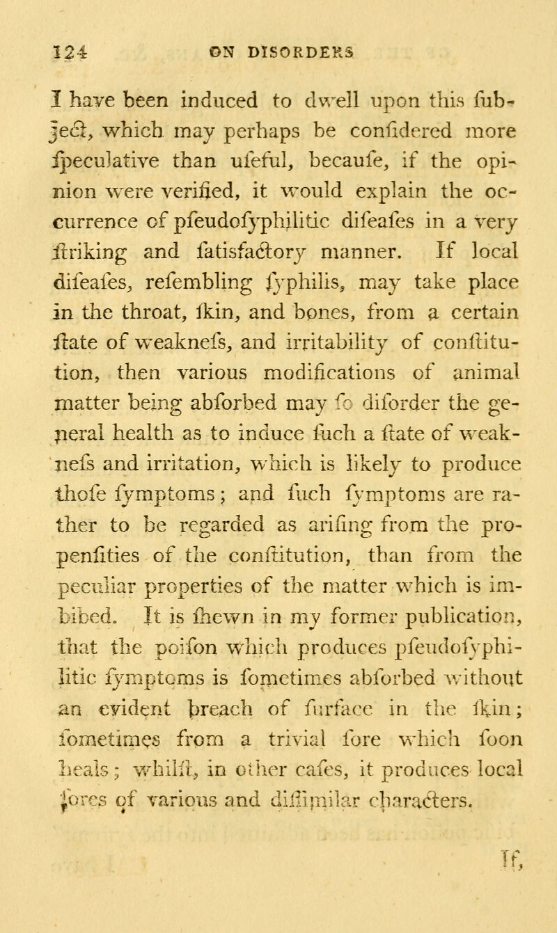 I have been induced to dwell upon this tub- Je<3:, which may perhaps be confidered more ij^eculative than ufeful, becaufe, if the opi- nion were verified, it would explain the oc- currence of pfeudofyphilitic difeafes in a very iiriking and fatisfacftory manner. If local difeafeS;, refembling fyphihs, may take place in the throat, fkin, and bpnes, from a certain ftate of weaknefs, and irritability of conftitu- tion, then various modifications of animal matter being abforbed may Ic diforder the ge- neral health as to induce fuch a ftate of weak- iiefs and irritation, which is likely to produce thofe fymptoms; and fuch fymptoms are ra- ther to be regarded as arifing from the pro- penfities of the conftitution, than from the peculiar properties of the matter which is im- bibed. It is fhevfn in my former publication, that the poifon which produces pfeudofyphi- litic fymptoms is fometimes abforbed Avithout an evident breach of fiu'facc in the Ikin; fometimes from a trivial fore which foon lieais; v/hilli, in other cafes, it produces local '!^OYQs of various and diilijnilar characters. Tf