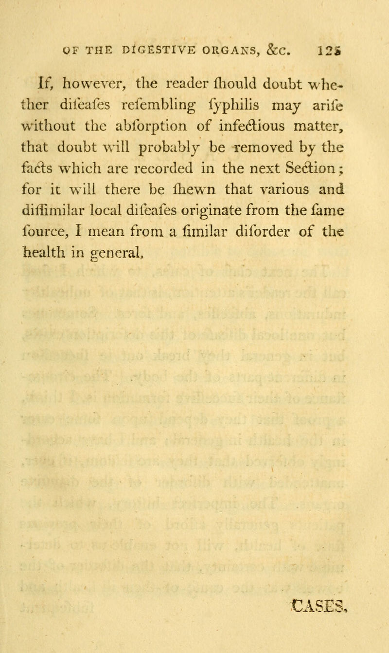 If, however, the reader fliould doubt whe- ther diieafes refembhng Ijphilis may arile w^ithout the ablbrption of infedious matter, that doubt will probably be removed by the facls which are recorded in the next Section; for it will there be Ihewn that various and diffimilar local diieafes originate from the fame fource, I mean from a fimilar diforder of the health in general. CASES,