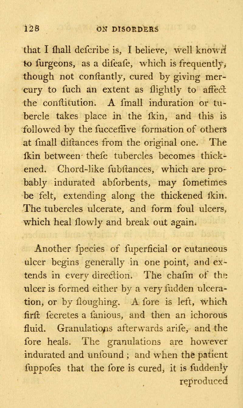 that I fhall defcribe is, I believe, well knowr! to furgeons, as a difeafe, which is frequently^ though not conftantlv, cured by giving mer- cury to fuch an extent as flightly to afFecl the conftitution. A fmall induration or tu- bercle takes place in the Ikin, and this is followed by the fuccellive formation of others at fmall diftances from the original one. The Ikin between- thefe tubercles becomes thick- ened. Ghord-like fubftances, which are pro- bably indurated abforbents, may fometimes be felt, extending along the thickened ikin. The tubercles ulcerate, and form foul ulcers, which heal llowly and break out again* Another fpecies of fuperficial or cutaneous ulcer begins generally in one point, and ex- tends in every divetiion. The chafm of the ulcer is formed either by a very fudden ulcera- tion, or by Houghing. A fore is left, which firfl: fecretes a fanious, and then an ichorous fluid. Granulations afterwards arife, and the fore heals. The granulations are however indurated and tmibund ; and when th^ patient fuppofes that the fore is cured, it is fuddenly reproduced