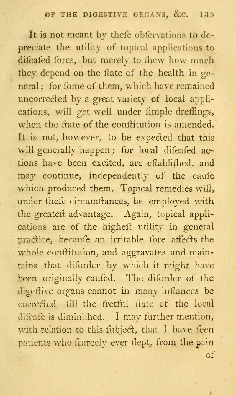 It is not meant by thefe oblervations to de- preciate the utility of topical applications to dileafed fores, but merely to fliew how much they depend on the ftate of the health in ge- neral ; for fome of them^ which have remained uncorrected by a great variety of local appli- cations, will get well under fimple dreflings, when the ftate of the conftitution is amended. It is not, however, to be expecled that this will generally happen; for local difeafed ac- tions have been excited, are eftablifhed, and may continue, independently of the caufe which produced them. Topical remedies will, under thefe circumftances, be employed with the greateft advantage. Again, topical appli- cations are of the higheft utility in general pradice, becaufe an irritable fore affects the whole conftitution, and aggravates and main- tains that diforder by which it might have been originally caufed. The diforder of the digeftive organs cannot in many inftances be correfted, till the fretful ftate of the local difeafe is diminiflied. I may further mention, with relation to this fubjecf^ that I have fecn patients who fcarcely ever flept^ from the pain of