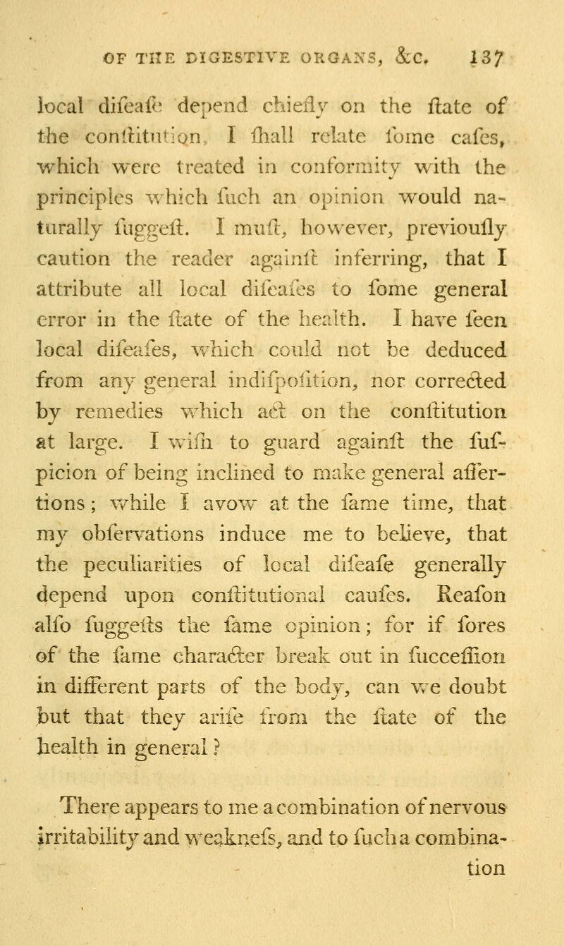 local difeafo depend chiefly on the ftate of the conlUtiition, I fhall relate Ibmc cafes, which were treated in conformity with the principles which fiich an opinion would na- turally fuggeft. I rnxiH, however, previoully caution the reader againft inferring, that I attribute all local difeafes to fome general error in the ftate of the health. I have feen local difeafes, which could not be deduced from any general indifpolition, nor correcled by remedies which adl on the conftitution at large. I wifli to guard againft the fuf- picion of being inclined to make general after- tions; v/hile I avow at the fame time, that mv obfervations induce me to believe, that the peculiarities of local difeafe generally depend upon conftitutional caufes. Reafon alfo fuggefts the fame opinion; for if fores of the fame Ghara<3;er break out in fucceliion in different parts of the body, can Vv^e doubt but that they arife from the ftate of the health in general ? There appears to me a combination of nervous irritability and weaknefs^ and to fucha combina- tion