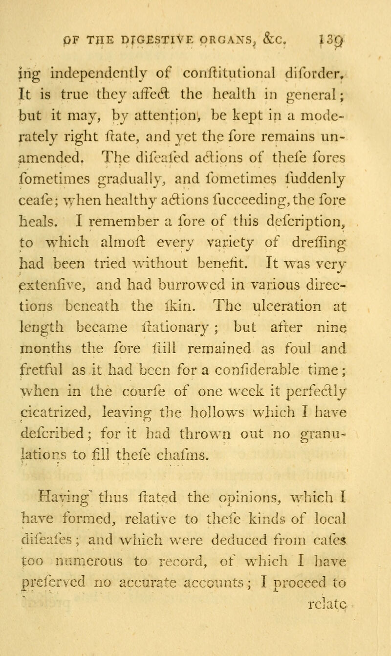 ing independently of conftitutional diforder. It is true they aftedt the health in general; but it may, by attention, be kept in a mode- rately right ftate, and yet thjC fore remains un- amended. The difeafed actions of thefe fores fometimes gradually, and fometimes fuddenly ceafe; when healthy adions fucceeding, the fore heals. I remember a fore of tliis defcription, to which aim oft every variety of dreffing had been tried without benefit. It was very exteniive, and had burrowed in various direc- tions beneath the ikin. The ulceration at length became llationary; but after nine months the fore fiill remained as foul and fretful as it had been for a conliderable time ; when in the courfe of one week it perfectly cicatrized, leaving the hollows which I have defcribed; for it had thrown out no granu- lations to fill thefe chafms. Having thus ftated the opinions, which I have formed, relative to thefe kinds of local difeafes; and which were deduced fromi cafes too mmierous to record, of which I have preferved no accurate accounts; I proceed to relate