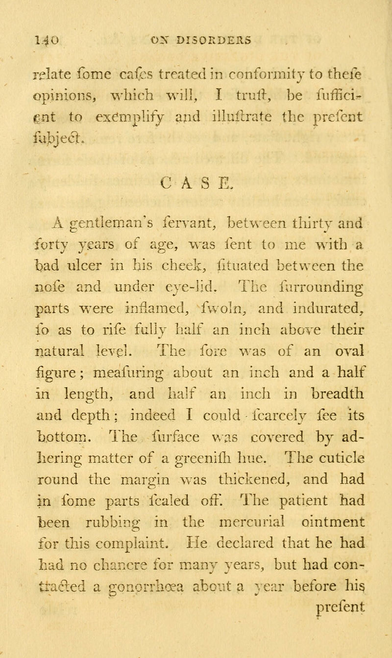 relate fbme cafcs treated in confoi'mity to thefe opinions, \A'hich will, I truft, be fuffici- ^nt to exe'mplify and illullrate the prefcnt fubjecl, CASE, A gentlernan's leryant, between thirty and forty y.ears of age, was fent to me with a tad ulcer in his cheek, litnated between the nofe and under eye-lid. The farrounding parts were inflamed, fwoln, and indurated, fo as to rife fully half an inch above their natural level. The fore was of an oval iigiire; meafuring about an inch and a half in length, and half an inch in breadth and depth; indeed I could fcarcely fee its hpttom. The furface Vvas covered by ad- Iiering matter of a greeniili hue. The cuticle round the margin was thickened, and had in fome parts fcaled off. The patient had been rubbing in the mercurial ointment for this complaint. He declared that he had Lad no chancre for many years, but had con- tracied a gonorrhoea about a } ear before hi^ t prefen