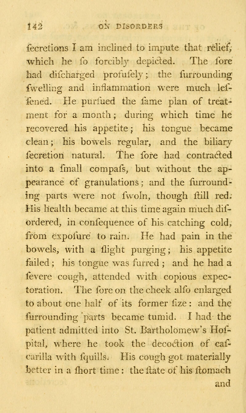 fecretions I am inclined to impute that relief; tvhicli he fo forcibly depicied. The fore bad difchafged profufely; the furrounding fwelling and inflammation were much lef- fened. He purfued the fame plan of treat- ment for a month; during which time he recovered his appetite; his tongue became clean; his bowels regular, and the biliary fecretiori natural. The fore had contradled into a fmall compafs^ but without the ap- pearance of granulations; and the furround- ing parts were not fwoln, though Hill red; His health became at this time again much dif- ordered, in confequence of his catching cold, from expofurd to rain. He had pain in the bowels, with a flight purging; his appetite failed; his tongue w^as furred ; and he had a fevere cough, attended with copious expec- toration. The fore on the cheek alfo enlarged to about one half of its former lize : and the furrounding parts became tumid. I had the patient admitted into St. Bartholomew^'s Hof- pital, where he took the decoftion of caf- carilla with fquills. His cough got materially Letter in a fhort time: the Hate of his ftomach and