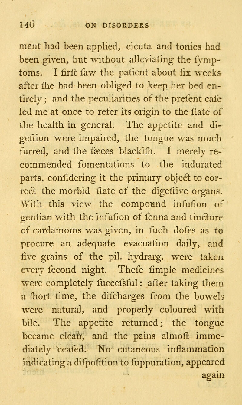 ment had been applied, cicuta and tonics had been given, but without alleviating the fymp- toms. I firft faw the patient about fix v^^eeks after Ihe had been obliged to keep her bed en- tirely ; and the peculiarities of the prefent cafe led me at once to refer its origin to the ftate of the health in general. The appetite and di- geftion were impaired, the tongue was much furred, and the faeces blackifli. I merely re- commended fomentations to the indurated parts, confidering it the primary objeft to cor- reft the morbid ftate of the digeliive organs. With this view the compound infufion of gentian with the infulion of fenna and tincfture of cardamoms was given, in fuch dofes as to procure an adequate evacuation daily, and five grains of the pil. hydrarg. were taken every fecond night. Thefe fimple medicines were completely fuccefsful: after taking them a fliort time, the difcharges from the bowels were natural, and properly coloured with bile. The appetite returned; the tongue became clea:Tr, and the pains almoft imme- diately ceafed. No cutaneous inflammation indicating a difpofition to fuppuration, appeared again