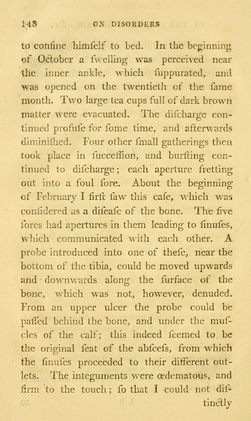 to confine himfelf to bed. In the beginnnig of October a fwelling was perceived near the inner ankle, which fuppurated, and was opened on the twentieth of the fame month. Two large tea cups fall of dark brown matter were evacuated. The difcharge con- tinued profufe for fome time, and afterwards diminiflied. Four other fmall gatherings then took place in fuccellion, and burfting con- tinued to difcharge; each aperture fretting out into a foul fore. About the beginning of Februa,ry I firlt faw this cafe, which was conlidered as a difeafe of the bone. The live fores had apertures in them leading to linufes, which communicated with each other. A probe introduced into one of thefe, near the bottom of the tibia, could be moved upwards and downvv ards along the furface of the bone, which was not, however, denuded. From an upper ulcer the probe could be paffed behind the bone, and under the muf- cles of the calf; this indeed feemed to be the original feat of the abfcefs, from which the linufes proceeded to their different out- lets. The integuments were oedematous, and firm to the touch; fo that I could not dif- tinAly