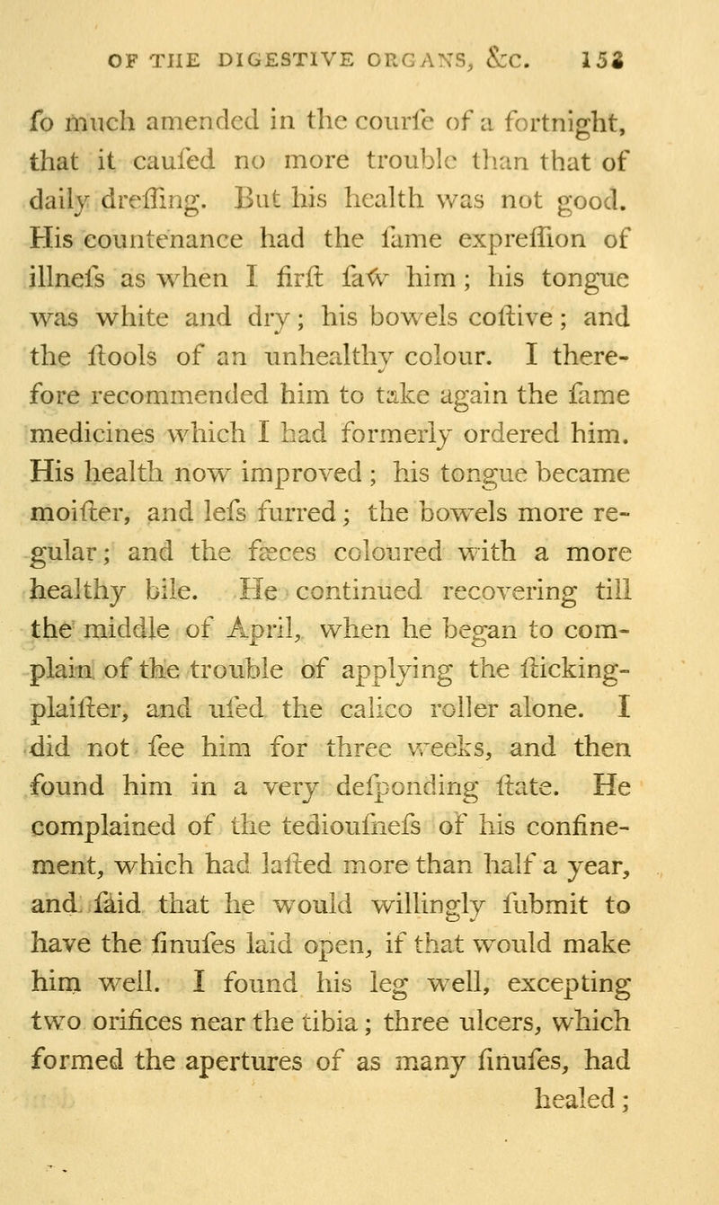 Co much amended in the coiirfe of a fortnight, that it caufed no more trouble than that of daily dreffing. But his heaUh was not good. His eountenance had the fame expreffion of illnefs as when I iirft fa<v him; his tongue was white and dry; his bowels coftive; and the ftools of an unhealthy colour. I there- fore recommended him to take again the fame medicines which I had formerly ordered him. His health now improved ; his tongue became moifter, and lefs furred; the bowels more re- gular; and the fceces coloured with a more healthy bile. He continued recovering till the middle of April, when he began to com- plain of the trouble of applying the fticking- plaifter, and ufed the calico roller alone. I did not fee him for three weeks, and then found him in a very deiponding ftate. He complained of the tediouliiefs of his confine- ment, which had lafted more than half a year, and, faid that he would willingly fubmit to have the finufes laid open, if that would make hirn w^eil. I found his leg well, excepting two orifices near the tibia; three ulcers, which formed the apertures of as many finufes, had healed;