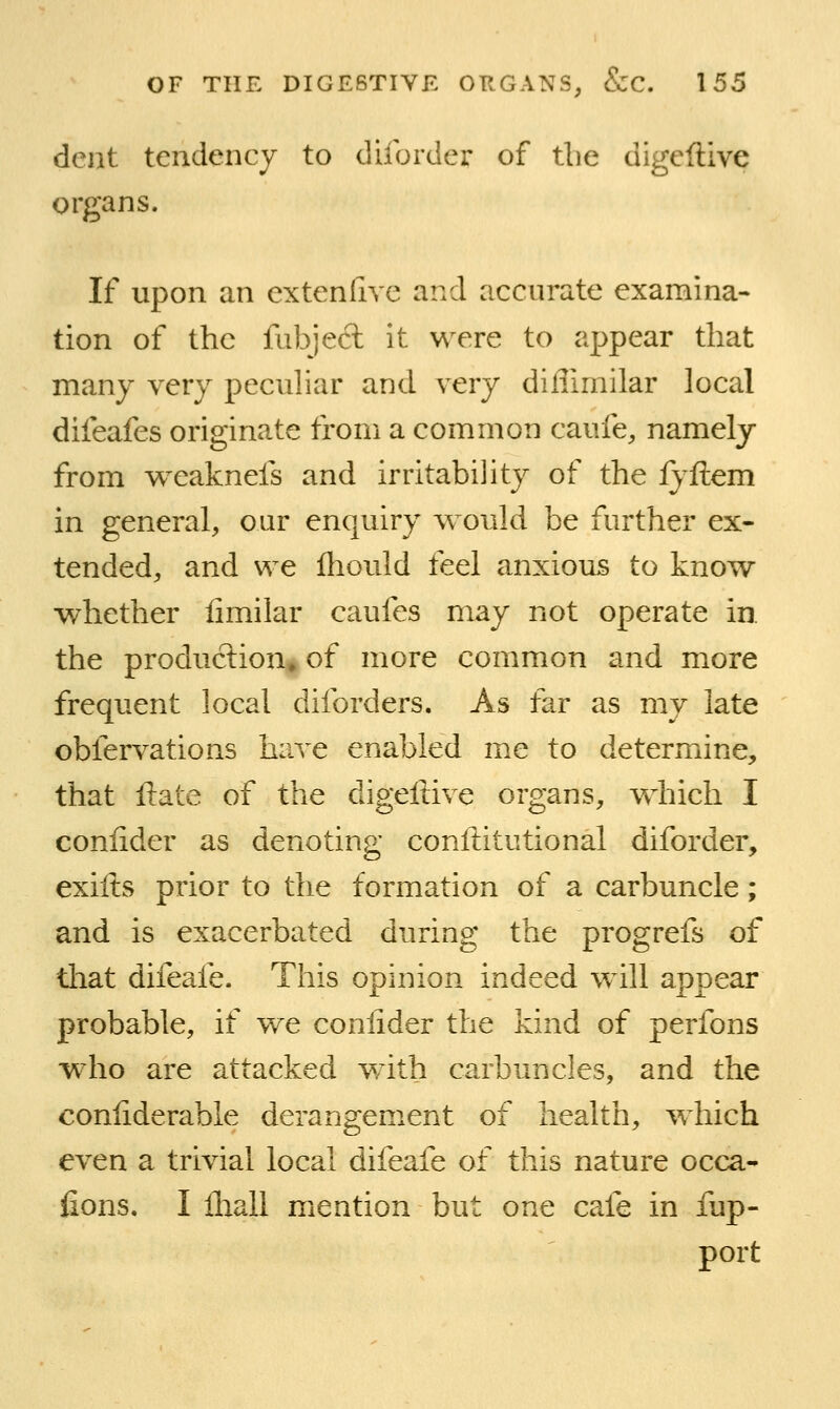 dent tendency to diforder of tbe digeftive organs. If upon an extenfive and accurate examina- tion of the fubjecl: it were to appear that many very peculiar and very diffimilar local difeafes originate from a common caufe, namely from w^eaknefs and irritability of the fyftem in general, our enquiry would be further ex- tended, and we fliould feel anxious to know whether limilar caufes may not operate in. the production* of more common and more frequent local diforders. As far as my late obfervations have enabled me to determine, that ll:ate of the digeftive organs, which I coniider as denoting conftitutional diforder, exifts prior to the formation of a carbuncle; and is exacerbated during the progrefs of that difeafe. This opinion indeed wdll appear probable, if we coniider the kind of perfons who are attacked with carbuncles, and the conliderable derangement of health, w^hich even a trivial local difeafe of this nature occa- lions. I Ihall mention but one cafe in fup- port