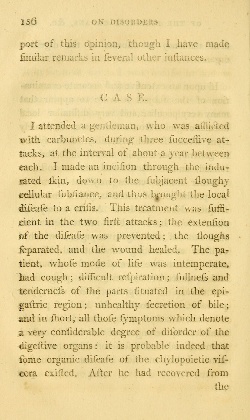 port of this opinion, though I Jiave made fimilar remarks in feveral other infiances. CASE, I attended a gentleman,. Jvho was afllicied with carbuncles, during three facceffive at- tacks, at the interval of about a year between each. I made an incilion through the indu- rated Ikin, down to the fubjacent iloughj eellular fubfcance, and thus brought the local idifeafe to a crilis. This treatment was fuffi- eient in the two firft attacks; the extenlion rf the difeafe w^as preyented; the iloughs ieparated, and the w^ound healed. The pa- tient, whofe mode of life w^as intemperate, had cough ; difficult refpiration; fullnefs and tendernefs of the parts litiiated in the epi- gailric region; unhealthy fecretion of bile; and in fliort, all thofe fymptoms wdiich denote a yery confiderable degree of diforder of the digeftive organs: it is probable indeed that fome organic difeafe of the chylopoietic vif- cera exifted. After he had recovered from the