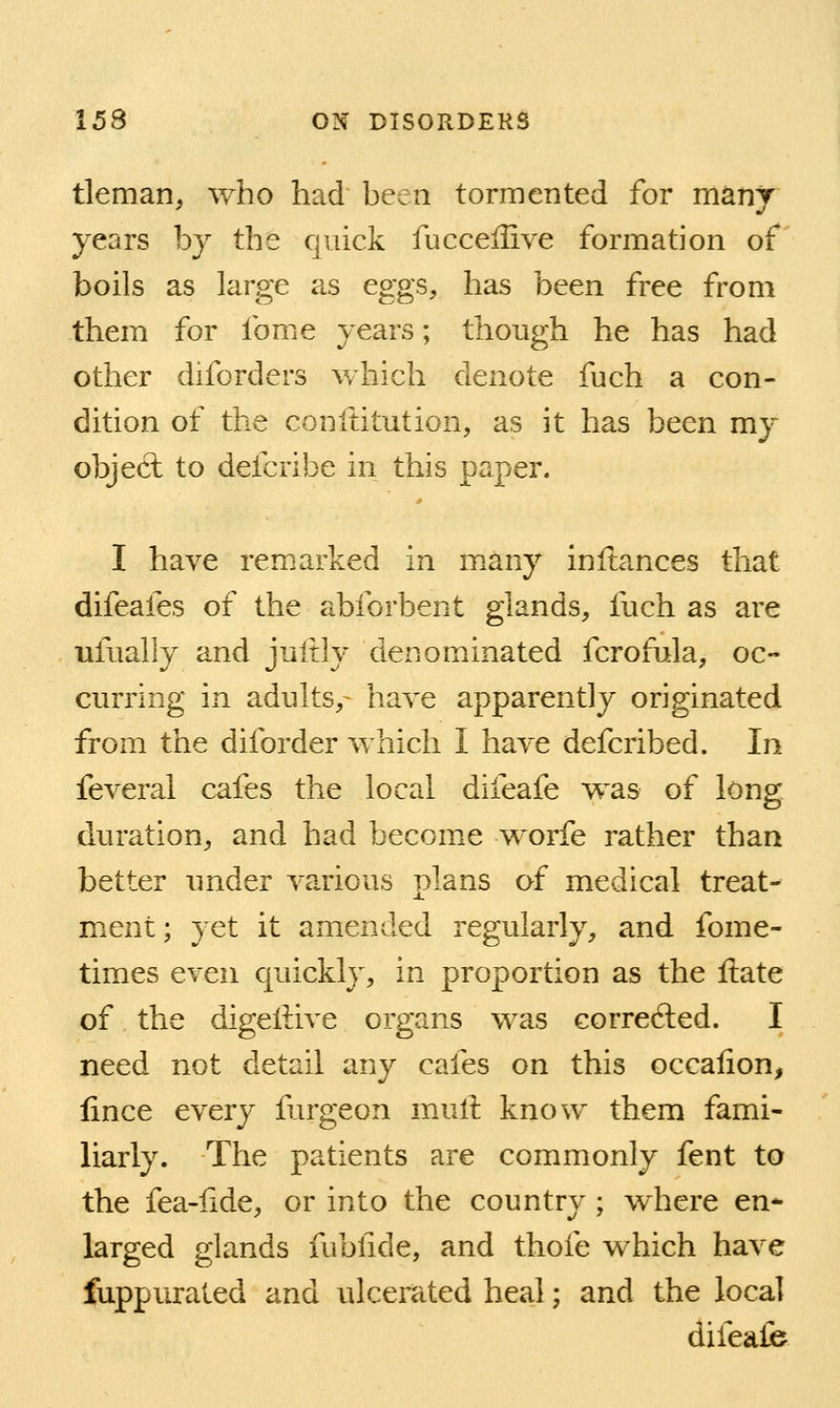 tleman, who had been tormented for many years by the quick fucceffive formation of boils as large as eggs, has been free from them for fome years; though he has had other diforders which denote fuch a con- dition of the conftitution, as it has been my object to defcribe in this paper. I have remarked in many inftances that difeafes of the abforbent glands, fuch as are ufually and juftly denominated fcrofula, oc- curring in adults,- have apparently originated from the diforder which I have defcribed. In feveral cafes the local difeafe was of long duration, and had become worfe rather than better under various plans of medical treat- ment; yet it amended regularly, and fome- times even quickly, in proportion as the ftate of the digellive organs was correfted. I need not detail any cafes on this occalion, lince every furgeon mull know them fami- liarly. The patients are commonly fent to the fea-fide, or into the country; where en* larged glands fubiide, and thofe which have fuppurated and ulcemted heal; and the local difealb