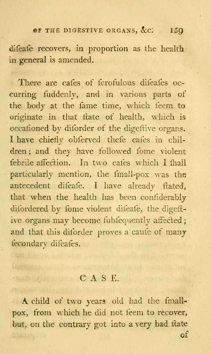 difeafe recovers, 111 proportion as the health in general is amended. There arc cafes of fcrofulous difeafes oc- curring fuddenly, and in various parts of the body at the fame time, which feem to originate in that Hate of health, which is occalioned by diforder of the digeftive organs. I have chicflj obferved thefe cafes in chil- dren ; and they have followed fome violent febrile affection. In two cafes which I fliall particularly mention, the fmall-pox was the antecedent difeafe. I have already Hated, that when the health has been coniiderably difordered by fome violent difeafe, the digeft- ive organs may become fubfequently affected; and that this diforder proves a caufe of many fecondarv difeafes. CASE. A child of two years old had the fmall- pox, from which he did not feem to recover, but, on the contrary got into a very bad Hate of