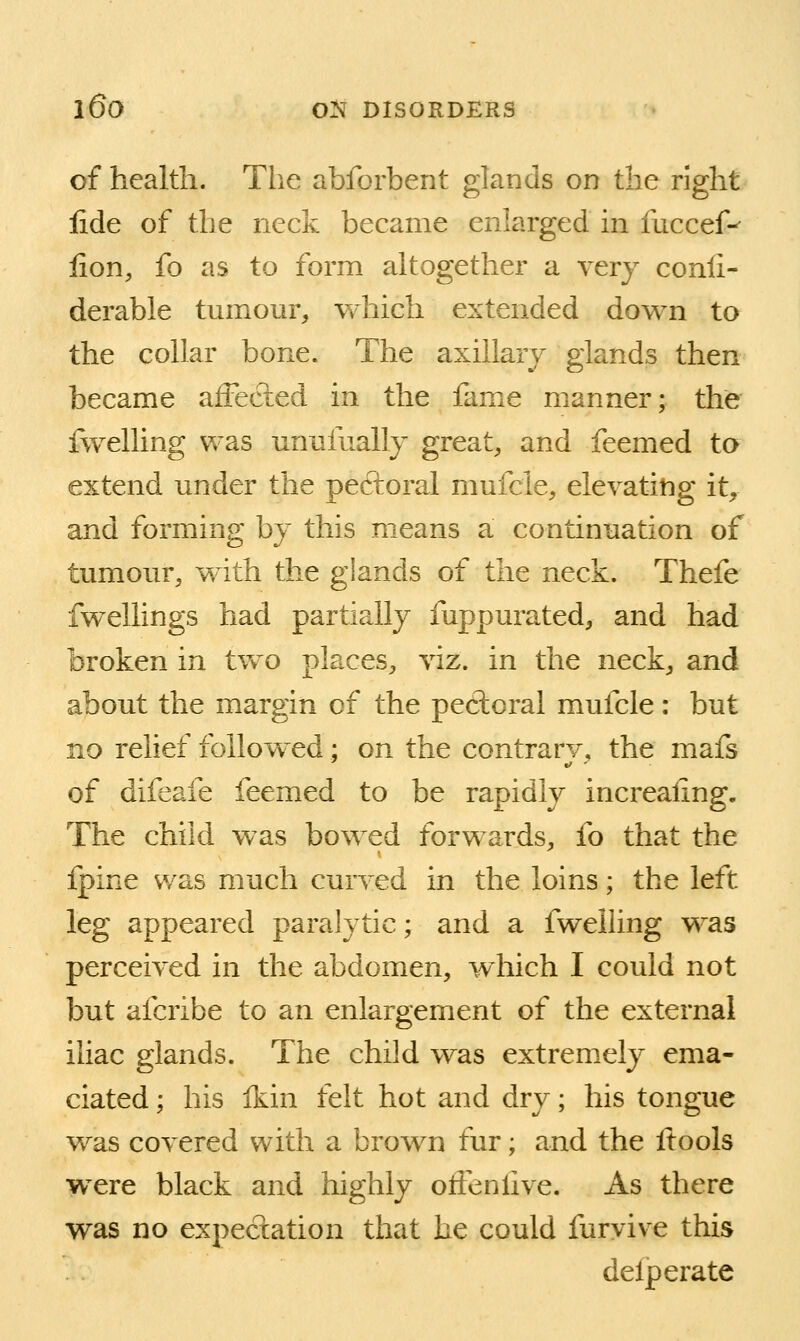 of health. The abforbent glands on the right lide of the neck became enlarged in fuceef-- lion, fo as to form altogether a very conli- derable tumour, which extended down to the collar bone. The axillary glands then became affected in the fame manner; the fwelling was unufually great, and feemed to extend under the pectoral mufcle, elevating it, and forming by this means a continuation of tumour, with the glands of the neck. Thefe fwellings had partially fuppurated, and had broken in two places, viz. in the neck, and about the margin of the perioral muicle: but no relief followed: on the contrarv, the mafs of difeafe feemed to be rapidly increaiing. The child was bowed forwards, fo that the fpine was much curved in the loins; the left leg appeared paralytic; and a fwelling was perceived in the abdomen, which I could not but afcribe to an enlargement of the external iliac glands. The child was extremely ema- ciated ; his Ikin felt hot and dry; his tongue was covered with a brown fur; and the ftools were black and highly oftenlive. As there was no expectation that he could furvive this delperate