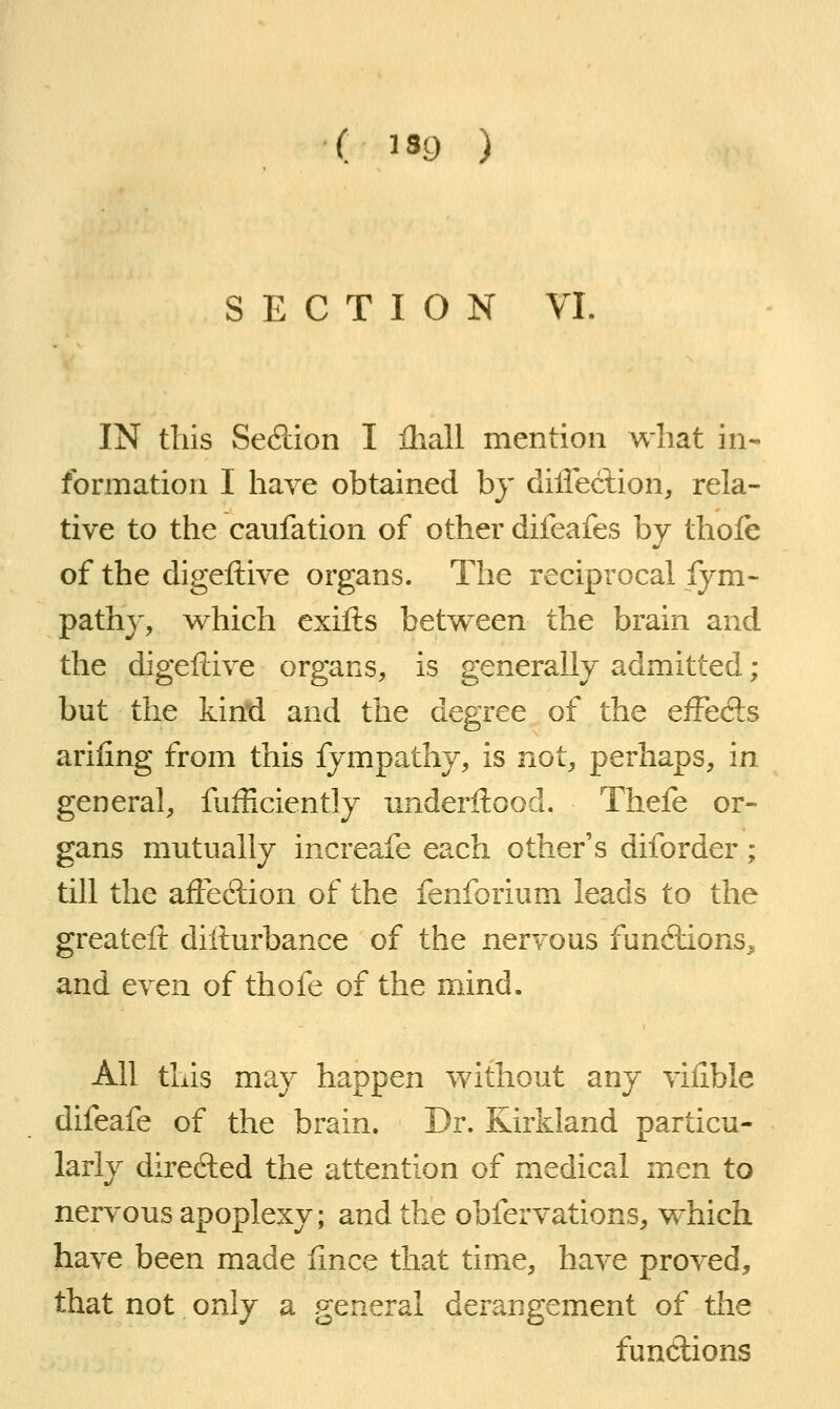 SECTION VI IN this Sedion I Ihall mention what in- formation I have obtained by dilieclion, rela- tive to the caufation of other difeafes by thole of the digeftive organs. The reciprocal Sym- pathy, which exifts between the brain and the digeftive organs, is generally admitted ; but the kind and the degree of the eiFecls arifing from this fympathy, is not, perhaps, in general, fufficiently imderftood. Thefe or- gans mutually increafe each other's diforder; till the afFedion of the fenforium leads to the greateft difturbance of the nervous fundions^ and even of thofe of the mind. All this may happen without any viiible difeafe of the brain. Dr. Kirkland particu- larly direfted the attention of medical men to nervous apoplexy; and the obfervations, which have been made iince that time, have proved, that not only a general derangement of the functions