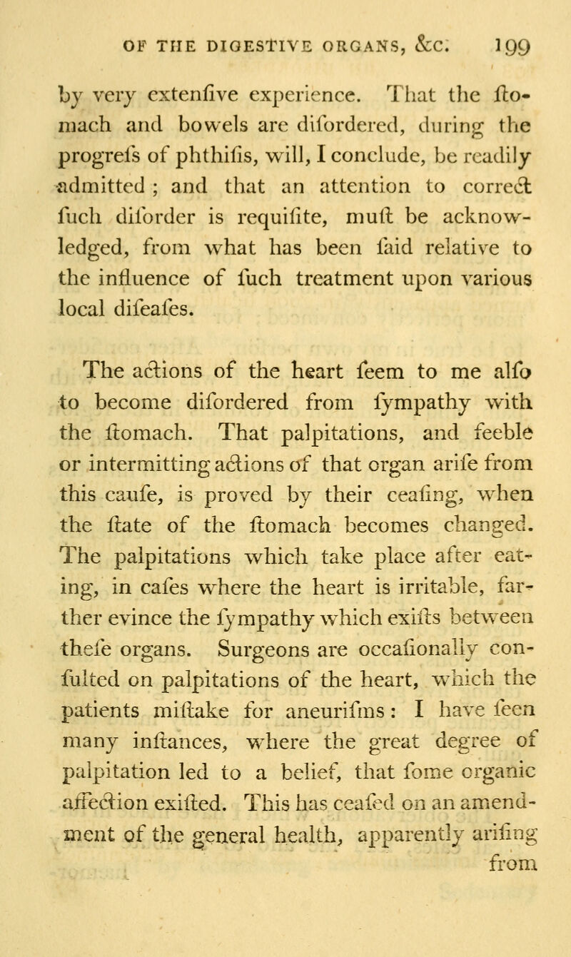 by veiy extenfive experience. That llie fto- mach and bowels are difordered, during the progrels of phthifis, will, I conclude, be readily -admitted ; and that an attention to correct fuch diibrder is requilite, muft be acknow- ledged, from what has been faid relative to the influence of fuch treatment upon various local difeafes. The actions of the heart feem to me alfo to become difordered from fympathy with the Itomach. That palpitations, and feeble or intermitting a6lions of that organ arife from this caufe, is proved by their ceafing, when the ftate of the ftomach becomes changed. The palpitations which take place after eat- ing, in cafes where the heart is irritable, far- ther evince the lympathy which exiils between thefe organs. Surgeons are occaiionally con- fulted on palpitations of the heart, which the patients millake for aneurifms: I have iccn many inftances, where the great degree of palpitation led to a belief, that fome organic affection exifted. This has ceaied on an amend- ment of the general health, apparently arifing from