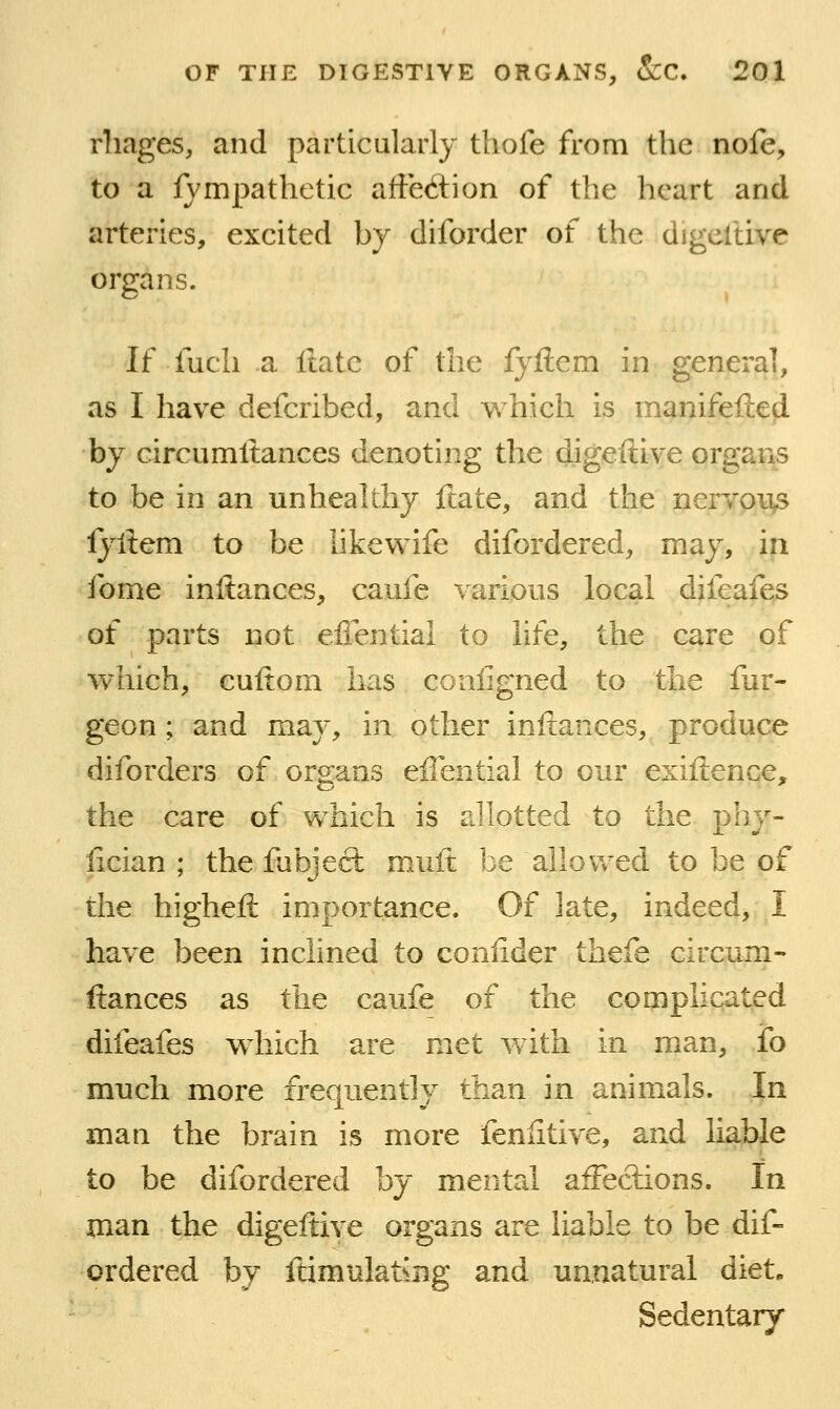 rliages, and particularly thofe from the nofe, to a lympathetic affection of the heart and arteries, excited by diforder of the digeftive organs. If fucli a ftate of the fyllem in general, as I have defcribed, and w^hich is manifefted by circumltances denoting the digeftive organs to be in an unhealthy ftate, and the nervoiis lyftem to be hkewife difordered, may, in fome inftances, caufe various local difeafes of parts not effential to life, the care of which, cuftom has coiiligned to the fur- geon; and may, in other inftances, produce diforders of organs effential to our exiftence, the care of which is allotted to the phy- lician ; the fubject muft be allovv^ed to be of the higheft importance. Of late, indeed, I have been inclined to confider thefe circum- fiances as the caufe of the complicated difeafes which are met v>dth in man, fo much more frequently than in animals. In man the brain is more fenlitive, and liable to be difordered by mental aiFeclions. In man the digeftive organs are liable to be dif- ordered by ftimulatsng and unnatural diet. Sedentary