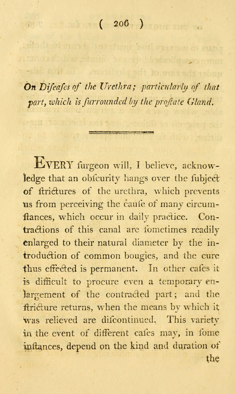 ( 200 ) OnDifeafesof the Uretlira; parilcularlij. of that j)arty zvhich is fiirrounded by the pro/tale Gland, xLVERY furgeon will, I believe, acknow- ledge that an obfcurity hangs over the fubjed: of ftriclures of the urethra, w4iich prevents tis from perceiving the caufe of many circum- fiances, which occur in daily pradice. Con- tradions of this canal are Ibmetimes readily enlarged to their natural diameter by the in- troduction of common bougies, and the cure thus effefted is permanent. In other cafes it is difficult to procure even a temporary en- largement of the contracted part; and the lirifture returns, when the means by which it was relieved are difcontinued. This variety in the event of different cafes may, in fome iuft^nces, depend on the kind and duration of the