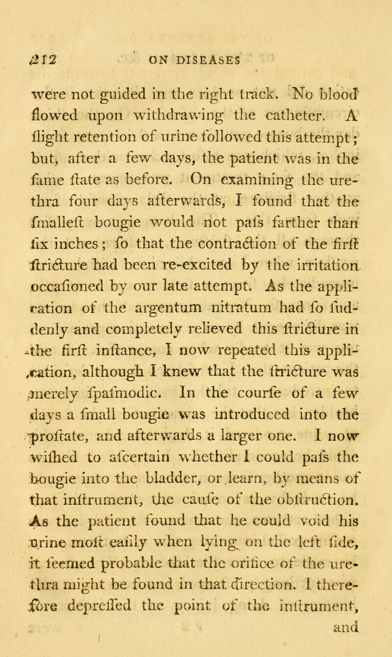 were not guided in the right track. No blood flowed upon withdrawing the catheter. A flight retention of urine followed this attempt; but, after a few days, the patient was in the fame ftate as before. On examining the ure- thra four daj^s afterwards, I found that the fmalleft bougie would not pafs farther than lix mches ; fo that the contraAion of the firft iiricfture had been re-excited by the irritation, occaiioned by our late attempt. As the appli- cation of the argentum nitratum had fo fud-' (lenly and completely relieved this ftriclure in *the firft inftance, I now repeated this appli- ,cation, although Iknew that the fhidure was ..Jiierely fpafmodic. In the courfe of a few days a linall bougie was introduced into the •proftate, and afterwards a larger one. I now wilhed to afcertain whether I could pafs the bougie into the bladder, or.learn, by means of that inilrument, the caufe of the obllruction. As the patient found tliat he could void his tirine moit eaiily when lying on the left lide, it feemed probable that the oririce of the ure* thra might be found in that direction. I there- ibre depreiTed the point of the inilrument, and