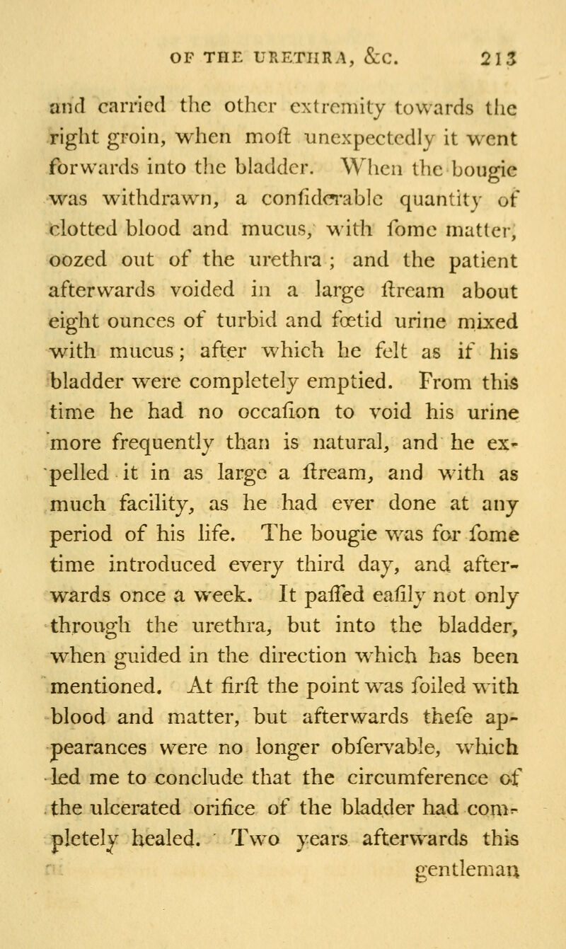 and carried tlie other extremity towards the right groin, when moft unexpectedly it went forwards into tlie bladder. When the bougie was withdrawn, a confidc^'ablc quantity of clotted blood and mucus, with fomc matter, oozed out of the urethra ; and the patient afterwards voided in a large ftream about eight ounces of turbid and foetid urine mixed with mucus; after which he felt as if his bladder were completely emptied. From thi^ time he had no occalion to void his urine more frequently than is natural, and he ex- pelled it in as large a llream, and wath as much facility, as he had ever done at any period of his life. The bougie w^as for fome time introduced every third day, and after- wards once a week. It paiTed eafily not only through the urethra, but into the bladder, when guided in the direction w^hich has been mentioned. At firft the point w^as foiled w ith blood and m.atter, but afterwards thefe ap- pearances were no longer obferv^able, w^hich led me to conclude that the circumference of . the ulcerated orifice of the bladder had com^ pletely healed. Two years afterwards this r-: gentleman