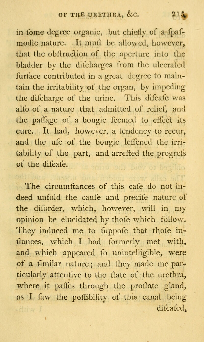 in feme degree organic, but cliicfly of a fpaf- moclic nature. It mufl be allowed, however, that the obllru6lion of the aperture into tlie bladder by the difcharges from the ulcerated furface contributed in a great degree to main- tain the irritability of the organ, by impeding the difcharge of the urine. This difeafe was alfo of a nature that admitted of relief, and the paffage of a bougie feemed to efFe6l its cure. It had, however, a tendency to recur, and the ufe of the bougie leffened the irri- tability of the part, and arretted the progrefs of the difeafe. The circumftances of this cafe do not in- deed unfold the caufe and precife nature of the diforder, which, however, will in my opinion be elucidated by thofe which follow. They induced me to fuppofe that thofe in- fiances, which I had formerly met with, and which appeared fo unintelligible, were of a limilar nature; and they made me par- ticularly attentive to the ftate of the lU'ethra, where it palles through the proftate gland, as I lliw the poffibility of this canal being difeafed^