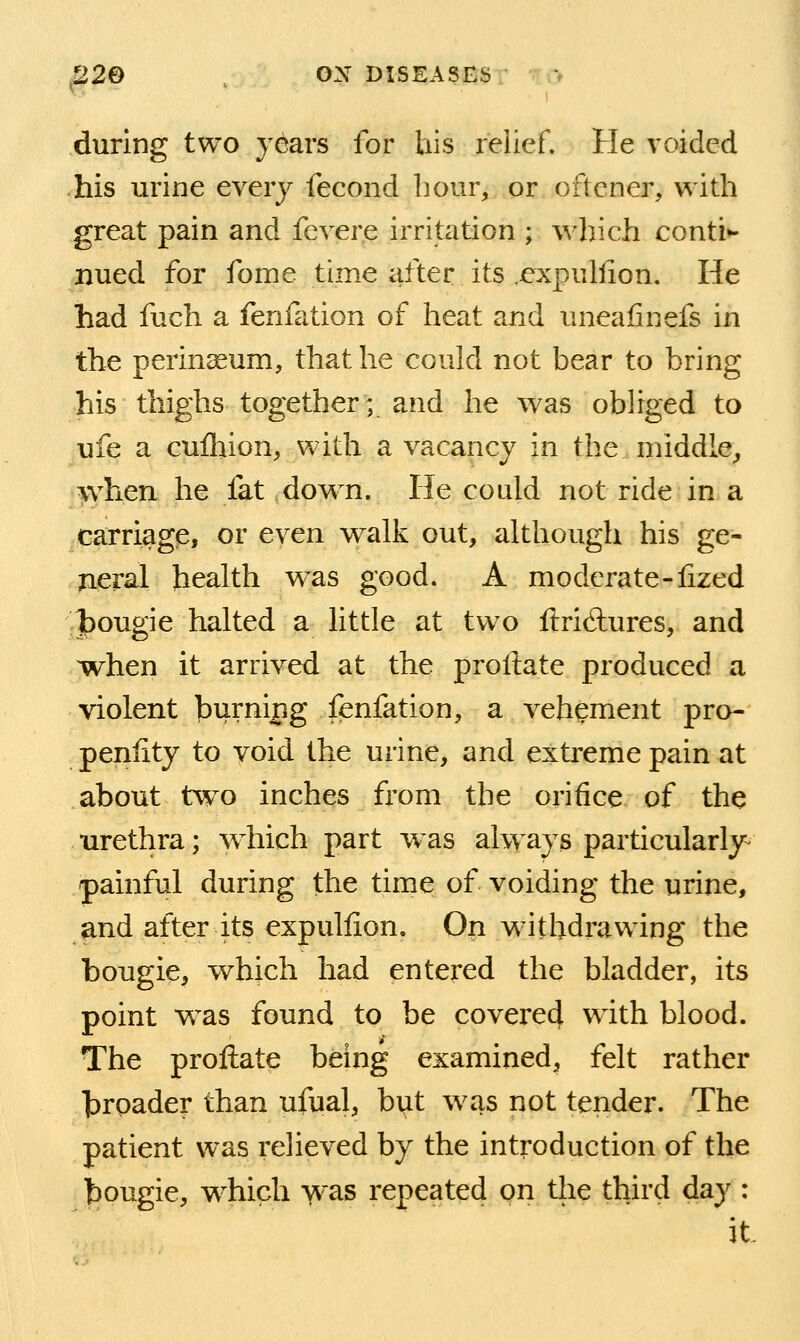 during two years for liis relief. He voided his urine every fecond hour, or oftener, with great pain and fevere irritation ; which conti*- nued for fome time iifter its .e:xpuliion. He had fuch a fenfation of heat and uneafinefs in the perinseum, that he could not bear to bring his thighs together; and he was obliged to ufe a cufliion, with a vacancy in the middle^ when he fat ,down. He could not ride in a carriage, or even walk out, although his ge- neral health was good. A moderate-lized J)ougie halted a little at two ftricftures, and ^when it arrived at the proliate produced a violent burning fenfation, a vehement pro-' penlity to void the urine, and extreme pain at about two inches from the orifice of the urethra; which part was ahyays particularly^ painful during the time of voiding the urine, and after its expullion. On withdrawing the bougie, which had entered the bladder, its point w^as found to be covere4 with blood. The proftate being examined, felt rather hroader than ufual, biit was not tender. The patient was relieved by the introduction of the hougie, W'hich was repeated on the third day : it.