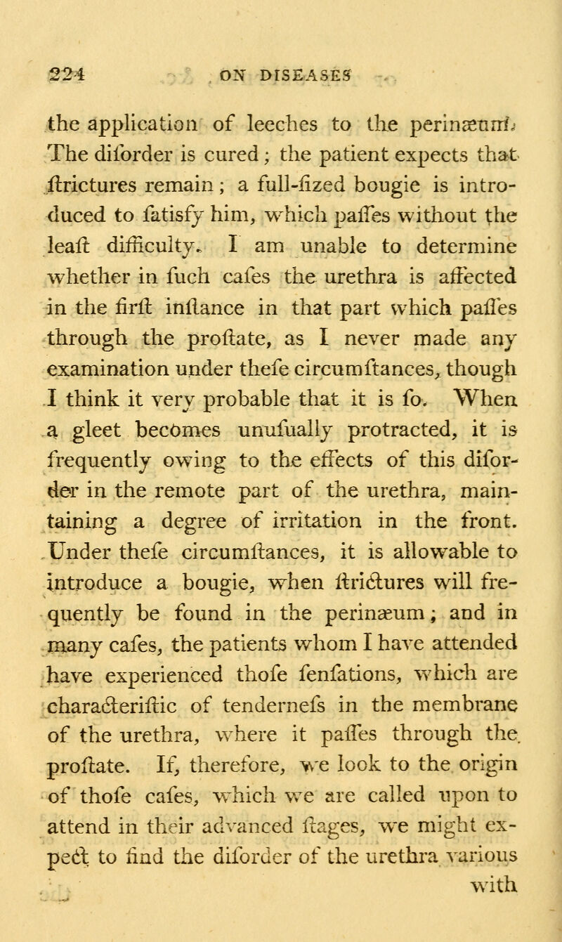 the application of leeches to the perin^tirri.- The dilbrder is cured ; the patient expects that jftrictures remain; a full-iized bougie is intro- duced to fatisfj him, which palTes without the leaft difficulty. I am unable to determine whether in fuch cafes the urethra is affected in the firtl; inllance in that part which pafles through the proftate, as I never made any examination under thefe circumftances, though I think it very probable that it is fo. When a gleet becomes unufually protracted, it is frequently owing to the effects of this difor- der in the remote part of the urethra, main- taining a degree of irritation in the front. Under thefe circumftances, it is allowable to introduce a bougie, when ftridlures will fre- quently be found in the perineum; and in many cafes, the patients whom I have attended have experienced thofe fenfations, which are characleriitic of tendernefs in the membrane of the urethra, where it paiTes through the proftate. If, therefore, we look to the origin of thofe cafes, which we are called upon to attend in their advanced ftages, we might ex- ped: to find the diforder of the urethra various with