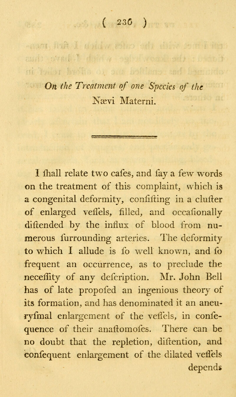 ( 230 ) On the Treatment of one Species of the Nasvi Materni. I Ihall relate two cafes, and fay a few words on the treatment of this complaint, which is a congenital deformity, conlilling in a clufter of enlarged velfels, filled, and occafionally diftended by the influx of blood from nu- merous furrounding arteries. The deformity to which I allude is fo well known, and fo frequent an occurrence, as to preclude the neceffity of any defcription. IMr. John Bell has of late propofed an ingenious theory of its formation, and has denominated it an aneu- ryfmal enlargement of the yeflels, in confe- quence of their anaftomofes. There can be no doubt that the repletion, diftention, and confequent enlargement of the dilated yeflels depends